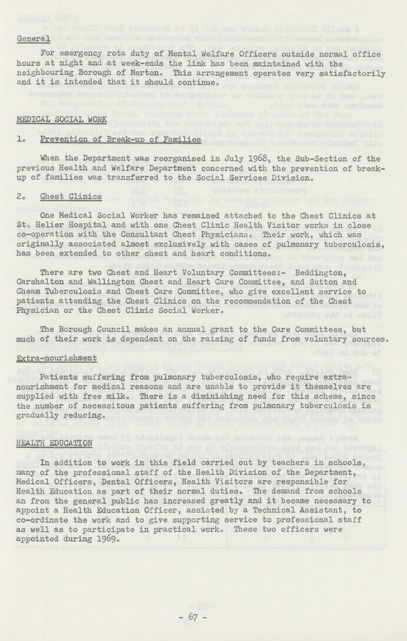 General For emergency rota duty of Mental Welfare Officers outside normal office hours at night and at week-ends the link has been maintained with the neighbouring Borough of Merton. This arrangement operates very satisfactorily and it is intended that it should continue. MEDICAL SOCIAL WORK 1. Prevention of Break-up of Families When the Department was reorganised in July 1968, the Sub-Section of the previous Health and Welfare Department concerned with the prevention of break up of families was transferred to the Social Services Division® 2. Chest Clinics One Medical Social Worker has remained attached to the Chest Clinics at St. Helier Hospital and with one Chest Clinic Health Visitor works in close co-operation with the Consultant Chest Physicians. Their work, which was originally associated almost exclusively with cases of pulmonary tuberculosis, has been extended to other chest and heart conditions. There are two Chest and Heart Voluntary Committees:- Beddington, Carshalton and Wallington Chest and Heart Care Committee, and Sutton and Cheam Tuberculosis and Chest Care Committee, who give excellent service to patients attending the Chest Clinics on the recommendation of the Chest Physician or the Chest Clinic Social Worker. The Borough Council makes an annual grant to the Care Committees, but much of their work is dependent on the raising of funds from voluntary sources. Extra-nourishment Patients suffering from pulmonary tuberculosis, who require extra nourishment for medical reasons and are unable to provide it themselves are supplied with free milk. There is a diminishing need for this scheme, since the number of necessitous patients suffering from pulmonary tuberculosis is gradually reducing. HEALTH EDUCATION In addition to work in this field carried out by teachers in schools, many of the professional staff of the Health Division of the Department, Medical Officers, Dental Officers, Health Visitors are responsible for Health Education as part of their normal duties. The demand from schools an from the general public has increased greatly and it became necessary to appoint a Health Education Officer, assisted by a Technical Assistant, to co-ordinate the work and to give supporting service to professional staff as well as to participate in practical work. These two officers were appointed during 1969. - 67 -