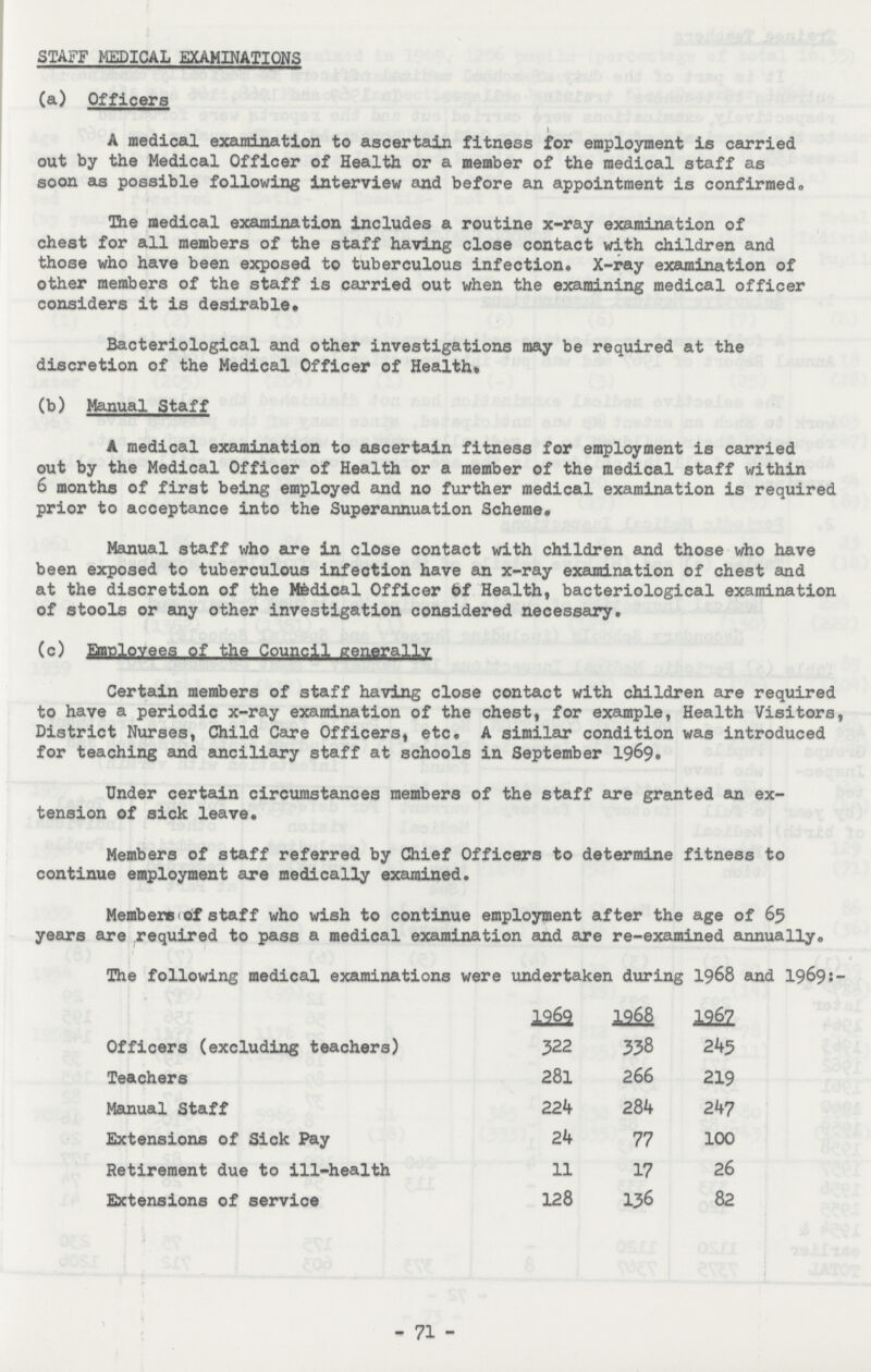 STAFF MEDICAL EXAMINATIONS (a) Officers A medical examination to ascertain fitness for employment is carried out by the Medical Officer of Health or a member of the medical staff as soon as possible following interview and before an appointment is confirmed. The medical examination includes a routine x-ray examination of chest for all members of the staff having close contact with children and those who have been exposed to tuberculous infection. X-ray examination of other members of the staff is carried out when the examining medical officer considers it is desirable. Bacteriological and other investigations may be required at the discretion of the Medical Officer of Health* (b) Manual Staff A medical examination to ascertain fitness for employment is carried out by the Medical Officer of Health or a member of the medical staff within 6 months of first being employed and no further medical examination is required prior to acceptance into the Superannuation Scheme. Manual staff who are in close contact with children and those who have been exposed to tuberculous infection have an x-ray examination of chest and at the discretion of the Medical Officer of Health, bacteriological examination of stools or any other investigation considered necessary. (c) Employees of the Council generally Certain members of staff having close contact with children are required to have a periodic x-ray examination of the chest, for example, Health Visitors, District Nurses, Child Care Officers, etc. A similar condition was introduced for teaching and ancillary staff at schools in September 1969. Under certain circumstances members of the staff are granted an ex tension of sick leave. Members of staff referred by Chief Officers to determine fitness to continue employment are medically examined. Members of staff who wish to continue employment after the age of 65 years are required to pass a medical examination and are re-examined annually. The following medical examinations were undertaken during 1968 and 1969:- 1969 1968 1967 Officers (excluding teachers) 322 338 245 Teachers 281 266 219 Manual Staff 224 284 247 Extensions of Sick Pay 24 77 100 Retirement due to ill-health 11 17 26 Extensions of service 128 136 82 - 71 -