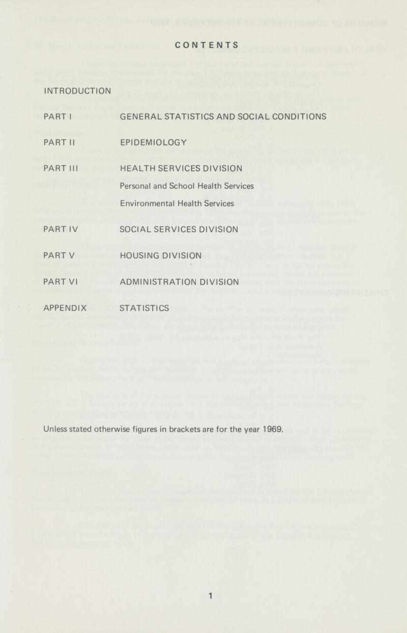 CONTENTS INTRODUCTION PART I GENERAL STATISTICS AND SOCIAL CONDITIONS PART II EPIDEMIOLOGY PART III HEALTH SERVICES DIVISION Personal and School Health Services Environmental Health Services PART IV SOCIAL SERVICES DIVISION PART V HOUSING DIVISION PART VI ADMINISTRATION DIVISION APPENDIX STATISTICS Unless stated otherwise figures in brackets are for the year 1969. 1