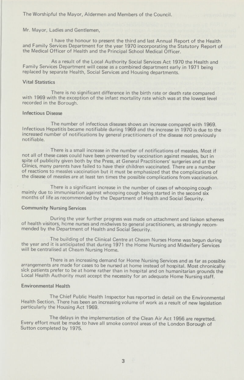 The Worshipful the Mayor, Aldermen and Members of the Council. Mr. Mayor, Ladies and Gentlemen, I have the honour to present the third and last Annual Report of the Health and Family Services Department for the year 1970 incorporating the Statutory Report of the Medical Officer of Health and the Principal School Medical Officer. As a result of the Local Authority Social Services Act 1970 the Health and Family Services Department will cease as a combined department early in 1971 being replaced by separate Health, Social Services and Housing departments. Vital Statistics There is no significant difference in the birth rate or death rate compared with 1969 with the exception of the infant mortality rate which was at the lowest level recorded in the Borough. Infectious Disease The number of infectious diseases shows an increase compared with 1969. Infectious Hepatitis became notifiable during 1969 and the increase in 1970 is due to the increased number of notifications by general practitioners of the disease not previously notifiable. There is a small increase in the number of notifications of measles. Most if not all of these cases could have been prevented by vaccination against measles, but in spite of publicity given both by the Press, at General Practitioners' surgeries and at the Clinics, many parents have failed to have their children vaccinated. There are a number of reactions to measles vaccination but it must be emphasized that the complications of the disease of measles are at least ten times the possible complications from vaccination. There is a significant increase in the number of cases of whooping cough mainly due to immunisation against whooping cough being started in the second six months of life as recommended by the Department of Health and Social Security. Community Nursing Services During the year further progress was made on attachment and liaison schemes of health visitors, heme nurses and midwives to general practitioners, as strongly recom mended by the Department of Health and Social Security. The building of the Clinical Centre at Cheam Nurses Home was begun during the year and it is anticipated that during 1971 the Home Nursing and Midwifery Services will be centralised at Cheam Nursing Home. There is an increasing demand for Home Nursing Services and as far as possible arrangements are made for cases to be nursed at home instead of hospital. Most chronically sick patients prefer to be at home rather than in hospital and on humanitarian grounds the Local Health Authority must accept the necessity for an adequate Home Nursing staff. Environmental Health The Chief Public Health Inspector has reported in detail on the Environmental Health Section. There has been an increasing volume of work as a result of new legislation particularly the Housing Act 1969. The delays in the implementation of the Clean Air Act 1956 are regretted. Every effort must be made to have all smoke control areas of the London Borough of Sutton completed by 1975. 3