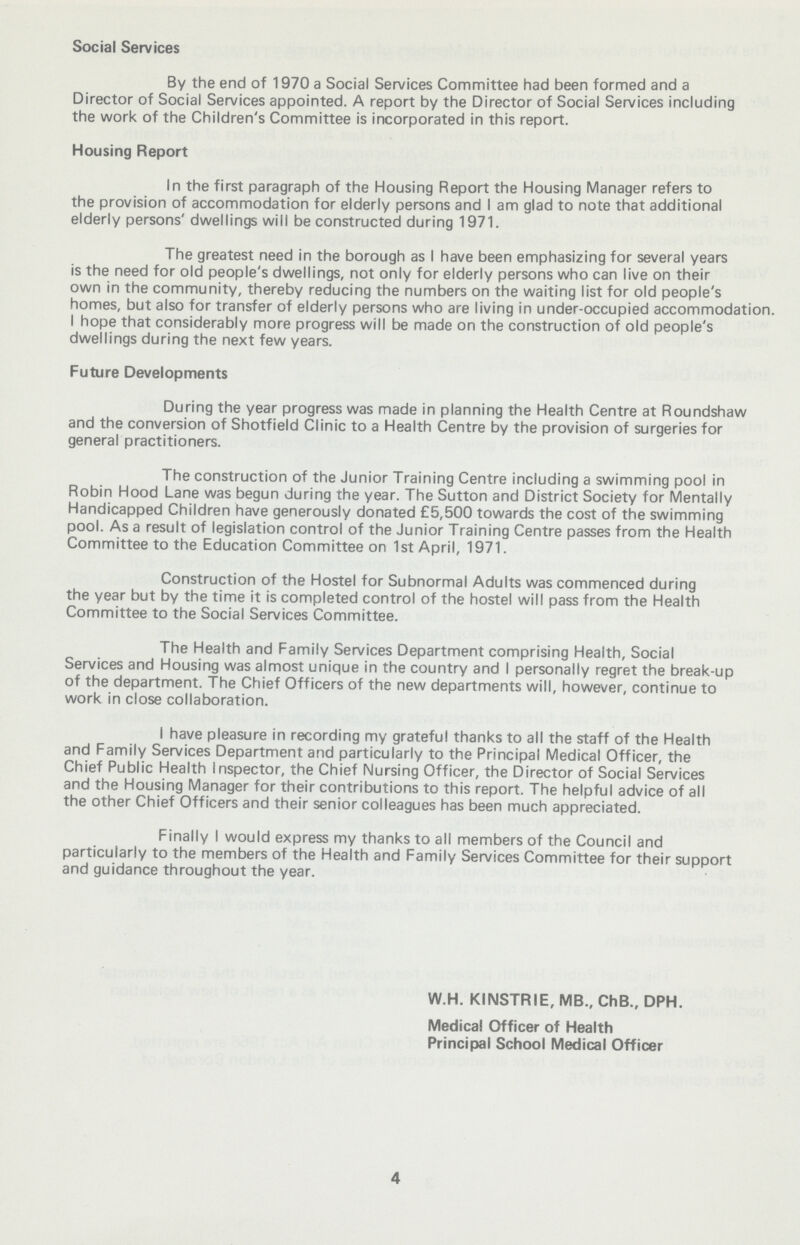 Social Services By the end of 1970 a Social Services Committee had been formed and a Director of Social Services appointed. A report by the Director of Social Services including the work of the Children's Committee is incorporated in this report. Housing Report In the first paragraph of the Housing Report the Housing Manager refers to the provision of accommodation for elderly persons and I am glad to note that additional elderly persons' dwellings will be constructed during 1971. The greatest need in the borough as I have been emphasizing for several years is the need for old people's dwellings, not only for elderly persons who can live on their own in the community, thereby reducing the numbers on the waiting list for old people's homes, but also for transfer of elderly persons who are living in under-occupied accommodation. I hope that considerably more progress will be made on the construction of old people's dwellings during the next few years. Future Developments During the year progress was made in planning the Health Centre at Roundshaw and the conversion of Shotfield Clinic to a Health Centre by the provision of surgeries for general practitioners. The construction of the Junior Training Centre including a swimming pool in Robin Hood Lane was begun during the year. The Sutton and District Society for Mentally Handicapped Children have generously donated £5,500 towards the cost of the swimming pool. As a result of legislation control of the Junior Training Centre passes from the Health Committee to the Education Committee on 1st April, 1971. Construction of the Hostel for Subnormal Adults was commenced during the year but by the time it is completed control of the hostel will pass from the Health Committee to the Social Services Committee. The Health and Family Services Department comprising Health, Social Services and Housing was almost unique in the country and I personally regret the break-up of the department. The Chief Officers of the new departments will, however, continue to work in close collaboration. I have pleasure in recording my grateful thanks to all the staff of the Health and Family Services Department and particularly to the Principal Medical Officer, the Chief Public Health Inspector, the Chief Nursing Officer, the Director of Social Services and the Housing Manager for their contributions to this report. The helpful advice of all the other Chief Officers and their senior colleagues has been much appreciated. Finally I would express my thanks to all members of the Council and particularly to the members of the Health and Family Services Committee for their support and guidance throughout the year. W.H. KIIMSTRIE, MB., ChB., DPH. Medical Officer of Health Principal School Medical Officer 4