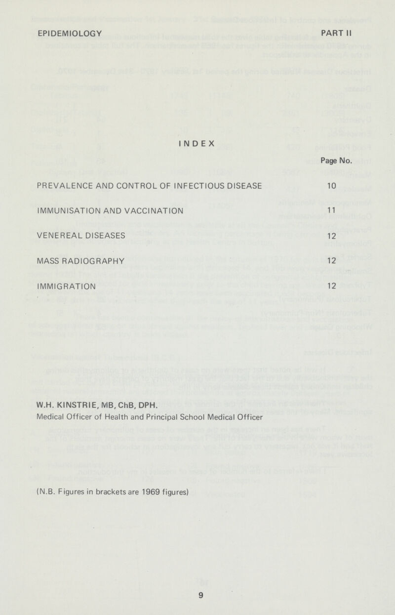 EPIDEMIOLOGY PART II INDEX Page No. PREVALENCE AND CONTROL OF INFECTIOUS DISEASE 10 IMMUNISATION AND VACCINATION 11 VENEREAL DISEASES 12 MASS RADIOGRAPHY 12 IMMIGRATION 12 W.H. KINSTRIE, MB, ChB, DPH. Medical Officer of Health and Principal School Medical Officer (N.B. Figures in brackets are 1969 figures) 9