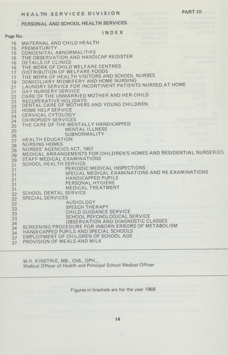 HEALTH SERVICES DIVISION PART III PERSONAL AND SCHOOL HEALTH SERVICES INDEX Page No. 15 MATERNAL AND CHILD HEALTH 15 PREMATURITY 15 CONGENITAL ABNORMALITIFS 16 THE OBSERVATION AND HANDICAP REGISTER 16 DETAILS OF CLINICS 16 THE WORK OF CHILD WELFARE CENTRES 17 DISTRIBUTION OF WELFARE FOODS 17 THE WORK OF HEALTH VISITORS AND SCHOOL NURSES 19 DOMICILIARY MIDWIFERY AND HOME NURSING 21 LAUNDRY SERVICE FOR INCONTINENT PATIENTS NURSED AT HOME 21 DAY NURSERY SERVICE 22 CARE OF THE UNMARRIED MOTHER AND HER CHILD 23 RECUPERATIVE HOLIDAYS 23 DENTAL CARE OF MOTHERS AND YOUNG CHILDREN 23 HOME HELP SERVICE 24 CERVICAL CYTOLOGY 24 CHIROPODY SERVICES 25 THE CARE OF THE MENTALLY HANDICAPPED 25 MENTAL ILLNESS 26 SUBNORMALITY 27 HEALTH EDUCATION 28 NURSING HOMES 28 NURSES' AGENCIES ACT, 1957 29 MEDICAL ARRANGEMENTS FOR CHILDREN'S HOMES AND RESIDENTIAL NURSERIES 29 STAFF MEDICAL EXAMINATIONS 31 SCHOOL HEALTH SERVICE 31 PERIODIC MEDICAL INSPECTIONS 31 SPECIAL MEDICAL EXAMINATIONS AND RE-EXAMINATIONS 31 HANDICAPPED PUPILS 31 PERSONAL HYGIENE 31 MEDICAL TREATMENT 32 SCHOOL DENTAL SERVICE 32 SPECIAL SERVICES 32 AUDIOLOGY 33 SPEECH THERAPY 33 CHILD GUIDANCE SERVICE 33 SCHOOL PSYCHOLOGICAL SERVICE 34 OBSERVATION AND DIAGNOSTIC CLASSES 34 SCREENING PROCEDURE FOR INBORN ERRORS OF METABOLISM 34 HANDICAPPED PUPILS AND SPECIAL SCHOOLS 37 EMPLOYMENT OF CHILDREN OF SCHOOL AGE 37 PROVISION OF MEALS AND MILK W.H. KINSTRIE, MB., ChB., DPH., Medical Officer of Health and Principal School Medical Officer Figures in brackets are for the year 1969 14