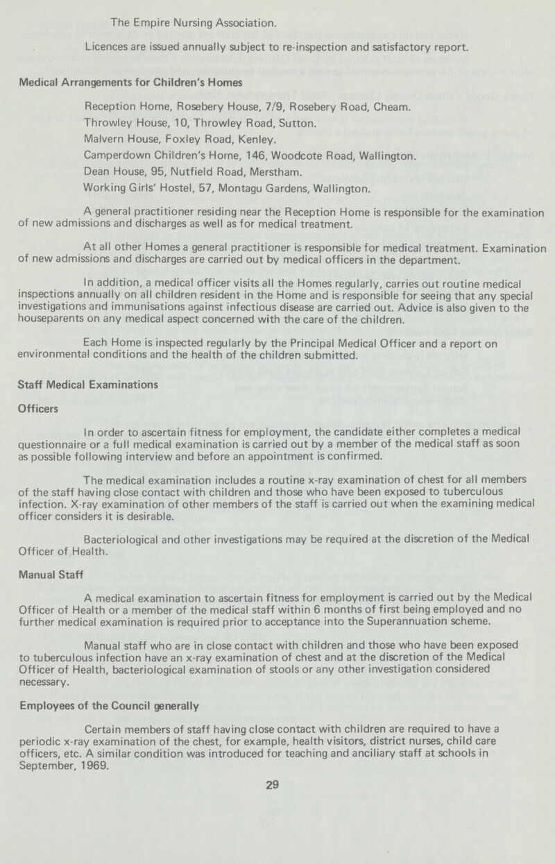 The Empire Nursing Association. Licences are issued annually subject to re-inspection and satisfactory report. Medical Arrangements for Children's Homes Reception Home, Rosebery House, 7/9, Rosebery Road, Cheam. Throwley House, 10, Throwley Road, Sutton. Malvern House, Foxley Road, Kenley. Camperdown Children's Home, 146, Woodcote Road, Wallington. Dean House, 95, Nutfield Road, Merstham. Working Girls' Hostel, 57, Montagu Gardens, Wallington. A general practitioner residing near the Reception Home is responsible for the examination of new admissions and discharges as well as for medical treatment. At all other Homes a general practitioner is responsible for medical treatment. Examination of new admissions and discharges are carried out by medical officers in the department. In addition, a medical officer visits all the Homes regularly, carries out routine medical inspections annually on all children resident in the Home and is responsible for seeing that any special investigations and immunisations against infectious disease are carried out. Advice is also given to the houseparents on any medical aspect concerned with the care of the children. Each Home is inspected regularly by the Principal Medical Officer and a report on environmental conditions and the health of the children submitted. Staff Medical Examinations Officers In order to ascertain fitness for employment, the candidate either completes a medical questionnaire or a full medical examination is carried out by a member of the medical staff as soon as possible following interview and before an appointment is confirmed. The medical examination includes a routine x-ray examination of chest for all members of the staff having close contact with children and those who have been exposed to tuberculous infection. X-ray examination of other members of the staff is carried out when the examining medical officer considers it is desirable. Bacteriological and other investigations may be required at the discretion of the Medical Officer of Health. Manual Staff A medical examination to ascertain fitness for employment is carried out by the Medical Officer of Health or a member of the medical staff within 6 months of first being employed and no further medical examination is required prior to acceptance into the Superannuation scheme. Manual staff who are in close contact with children and those who have been exposed to tuberculous infection have an x-ray examination of chest and at the discretion of the Medical Officer of Health, bacteriological examination of stools or any other investigation considered necessary. Employees of the Council generally Certain members of staff having close contact with children are required to have a periodic x-ray examination of the chest, for example, health visitors, district nurses, child care officers, etc. A similar condition was introduced for teaching and ancillary staff at schools in September, 1969. 29