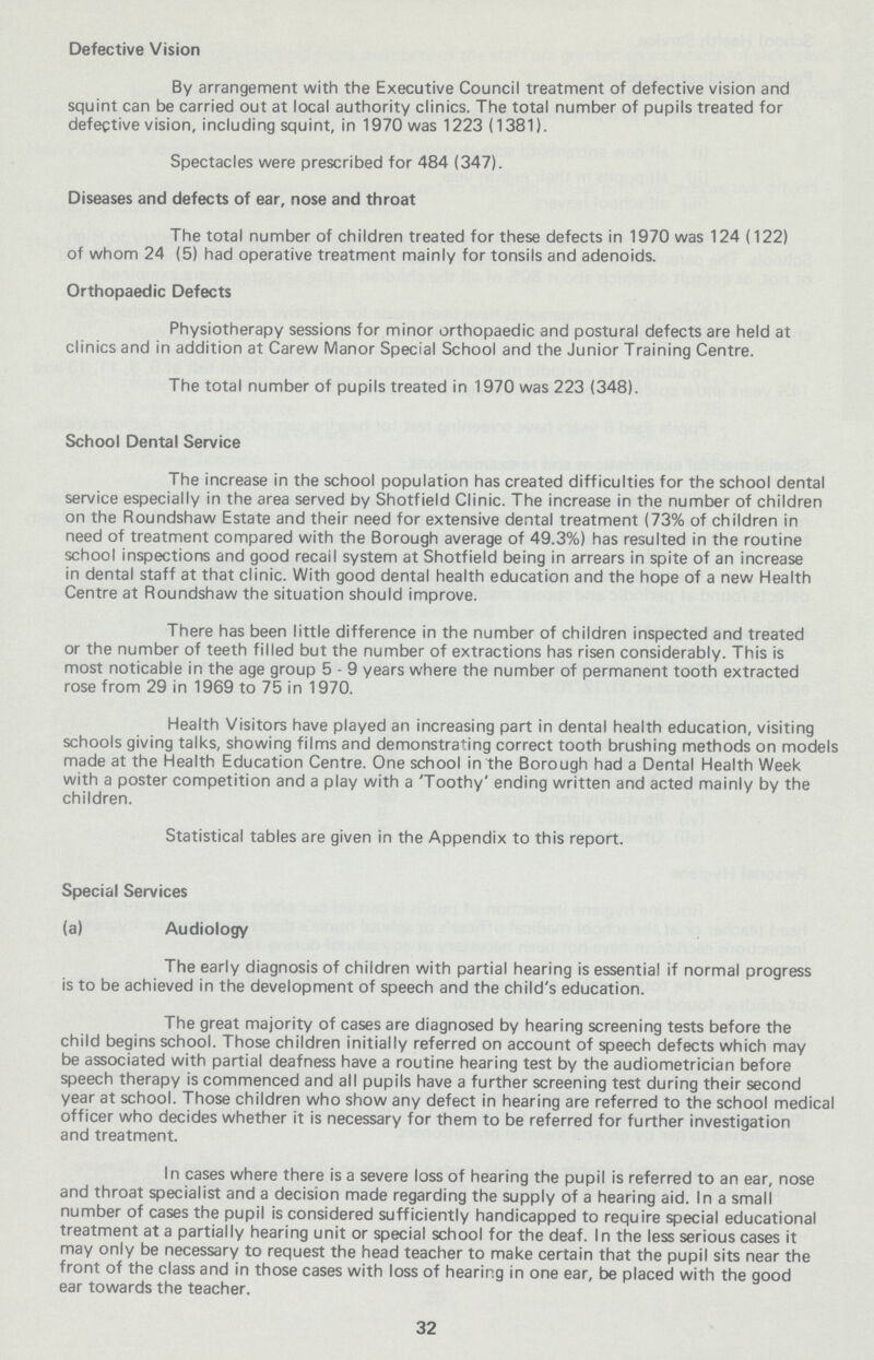 Defective Vision By arrangement with the Executive Council treatment of defective vision and squint can be carried out at local authority clinics. The total number of pupils treated for defective vision, including squint, in 1970 was 1223 (1381). Spectacles were prescribed for 484 (347). Diseases and defects of ear, nose and throat The total number of children treated for these defects in 1970 was 124 (122) of whom 24 (5) had operative treatment mainly for tonsils and adenoids. Orthopaedic Defects Physiotherapy sessions for minor orthopaedic and postural defects are held at clinics and in addition at Carew Manor Special School and the Junior Training Centre. The total number of pupils treated in 1970 was 223 (348). School Dental Service The increase in the school population has created difficulties for the school dental service especially in the area served by Shotfield Clinic. The increase in the number of children on the Roundshaw Estate and their need for extensive dental treatment (73% of children in need of treatment compared with the Borough average of 49.3%) has resulted in the routine school inspections and good recail system at Shotfield being in arrears in spite of an increase in dental staff at that clinic. With good dental health education and the hope of a new Health Centre at Roundshaw the situation should improve. There has been little difference in the number of children inspected and treated or the number of teeth filled but the number of extractions has risen considerably. This is most noticable in the age group 5 - 9 years where the number of permanent tooth extracted rose from 29 in 1969 to 75 in 1970. Health Visitors have played an increasing part in dental health education, visiting schools giving talks, showing films and demonstrating correct tooth brushing methods on models made at the Health Education Centre. One school in the Borough had a Dental Health Week with a poster competition and a play with a 'Toothy' ending written and acted mainly by the children. Statistical tables are given in the Appendix to this report. Special Services (a) Audiology The early diagnosis of children with partial hearing is essential if normal progress is to be achieved in the development of speech and the child's education. The great majority of cases are diagnosed by hearing screening tests before the child begins school. Those children initially referred on account of speech defects which may be associated with partial deafness have a routine hearing test by the audiometrician before speech therapy is commenced and all pupils have a further screening test during their second year at school. Those children who show any defect in hearing are referred to the school medical officer who decides whether it is necessary for them to be referred for further investigation and treatment. In cases where there is a severe loss of hearing the pupil is referred to an ear, nose and throat specialist and a decision made regarding the supply of a hearing aid. In a small number of cases the pupil is considered sufficiently handicapped to require special educational treatment at a partially hearing unit or special school for the deaf. In the less serious cases it may only be necessary to request the head teacher to make certain that the pupil sits near the front of the class and in those cases with loss of hearing in one ear, be placed with the good ear towards the teacher. 32