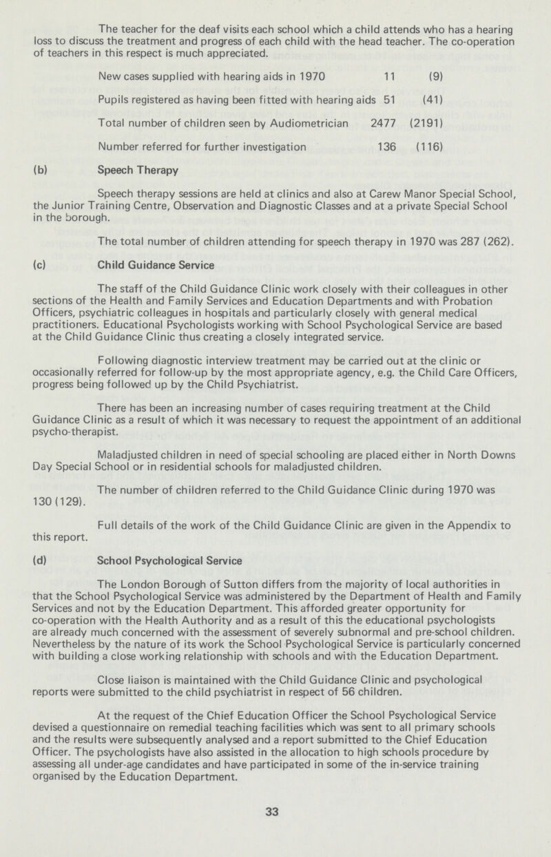 The teacher for the deaf visits each school which a child attends who has a hearing loss to discuss the treatment and progress of each child with the head teacher. The co-operation of teachers in this respect is much appreciated. New cases supplied with hearing aids in 1970 11 (9) Pupils registered as having been fitted with hearing aids 51 (41) Total number of children seen by Audiometrician 2477 (2191) Number referred for further investigation 136 (116) (b) Speech Therapy Speech therapy sessions are held at clinics and also at Carew Manor Special School, the Junior Training Centre, Observation and Diagnostic Classes and at a private Special School in the borough. The total number of children attending for speech therapy in 1970 was 287 (262). (c) Child Guidance Service The staff of the Child Guidance Clinic work closely with their colleagues in other sections of the Health and Family Services and Education Departments and with Probation Officers, psychiatric colleagues in hospitals and particularly closely with general medical practitioners. Educational Psychologists working with School Psychological Service are based at the Child Guidance Clinic thus creating a closely integrated service. Following diagnostic interview treatment may be carried out at the clinic or occasionally referred for follow-up by the most appropriate agency, e.g. the Child Care Officers, progress being followed up by the Child Psychiatrist. There has been an increasing number of cases requiring treatment at the Child Guidance Clinic as a result of which it was necessary to request the appointment of an additional psycho-therapist. Maladjusted children in need of special schooling are placed either in North Downs Day Special School or in residential schools for maladjusted children. The number of children referred to the Child Guidance Clinic during 1970 was 130 (129). Full details of the work of the Child Guidance Clinic are given in the Appendix to this report. (d) School Psychological Service The London Borough of Sutton differs from the majority of local authorities in that the School Psychological Service was administered by the Department of Health and Family Services and not by the Education Department. This afforded greater opportunity for co-operation with the Health Authority and as a result of this the educational psychologists are already much concerned with the assessment of severely subnormal and pre-school children. Nevertheless by the nature of its work the School Psychological Service is particularly concerned with building a close working relationship with schools and with the Education Department. Close liaison is maintained with the Child Guidance Clinic and psychological reports were submitted to the child psychiatrist in respect of 56 children. At the request of the Chief Education Officer the School Psychological Service devised a questionnaire on remedial teaching facilities which was sent to all primary schools and the results were subsequently analysed and a report submitted to the Chief Education Officer. The psychologists have also assisted in the allocation to high schools procedure by assessing all under-age candidates and have participated in some of the in-service training organised by the Education Department. 33