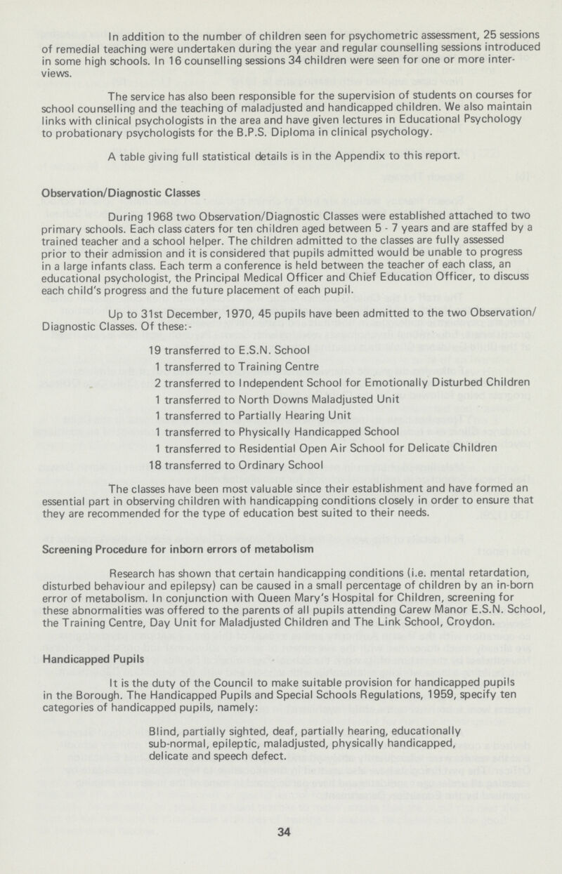 In addition to the number of children seen for psychometric assessment, 25 sessions of remedial teaching were undertaken during the year and regular counselling sessions introduced in some high schools. In 16 counselling sessions 34 children were seen for one or more inter views. The service has also been responsible for the supervision of students on courses for school counselling and the teaching of maladjusted and handicapped children. We also maintain links with clinical psychologists in the area and have given lectures in Educational Psychology to probationary psychologists for the B.P.S. Diploma in clinical psychology. A table giving full statistical details is in the Appendix to this report. Observation/Diagnostic Classes During 1968 two Observation/Diagnostic Classes were established attached to two primary schools. Each class caters for ten children aged between 5 - 7 years and are staffed by a trained teacher and a school helper. The children admitted to the classes are fully assessed prior to their admission and it is considered that pupils admitted would be unable to progress in a large infants class. Each term a conference is held between the teacher of each class, an educational psychologist, the Principal Medical Officer and Chief Education Officer, to discuss each child's progress and the future placement of each pupil. Up to 31st December, 1970, 45 pupils have been admitted to the two Observation/ Diagnostic Classes. Of these:- 19 transferred to E.S.N. School 1 transferred to Training Centre 2 transferred to Independent School for Emotionally Disturbed Children 1 transferred to North Downs Maladjusted Unit 1 transferred to Partially Hearing Unit 1 transferred to Physically Handicapped School 1 transferred to Residential Open Air School for Delicate Children 18 transferred to Ordinary School The classes have been most valuable since their establishment and have formed an essential part in observing children with handicapping conditions closely in order to ensure that they are recommended for the type of education best suited to their needs. Screening Procedure for inborn errors of metabolism Research has shown that certain handicapping conditions (i.e. mental retardation, disturbed behaviour and epilepsy) can be caused in a small percentage of children by an in-born error of metabolism. In conjunction with Queen Mary's Hospital for Children, screening for these abnormalities was offered to the parents of all pupils attending Carew Manor E.S.N. School, the Training Centre, Day Unit for Maladjusted Children and The Link School, Croydon. Handicapped Pupils It is the duty of the Council to make suitable provision for handicapped pupils in the Borough. The Handicapped Pupils and Special Schools Regulations, 1959, specify ten categories of handicapped pupils, namely: Blind, partially sighted, deaf, partially hearing, educationally sub-normal, epileptic, maladjusted, physically handicapped, delicate and speech defect. 34