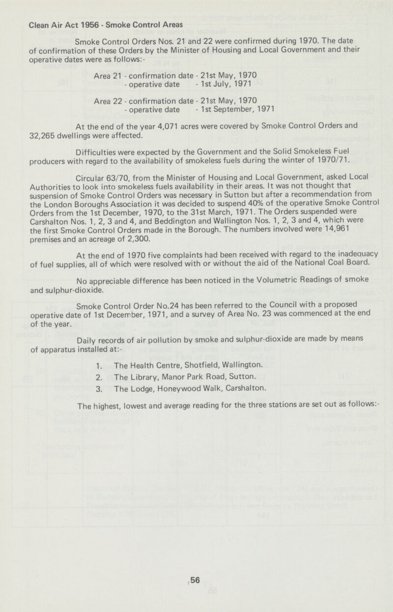Clean Air Act 1956-Smoke Control Areas Smoke Control Orders Nos. 21 and 22 were confirmed during 1970. The date of confirmation of these Orders by the Minister of Housing and Local Government and their operative dates were as follows:- Area 21-confirmation date-21st May, 1970 -operative date-1st July, 1971 Area 22-confirmation date-21st May, 1970 -operative date-1st September, 1971 At the end of the year 4,071 acres were covered by Smoke Control Orders and 32,265 dwellings were affected. Difficulties were expected by the Government and the Solid Smokeless Fuel producers with regard to the availability of smokeless fuels during the winter of 1970/71. Circular 63/70, from the Minister of Housing and Local Government, asked Local Authorities to look into smokeless fuels availability in their areas. It was not thought that suspension of Smoke Control Orders was necessary in Sutton but after a recommendation from the London Boroughs Association it was decided to suspend 40% of the operative Smoke Control Orders from the 1st December, 1970, to the 31st March, 1971. The Orders suspended were Carshalton Nos. 1, 2, 3 and 4, and Beddington and Wallington Nos. 1, 2, 3 and 4, which were the first Smoke Control Orders made in the Borough. The numbers involved were 14,961 premises and an acreage of 2,300. At the end of 1970 five complaints had been received with regard to the inadeauacy of fuel supplies, all of which were resolved with or without the aid of the National Coal Board. No appreciable difference has been noticed in the Volumetric Readings of smoke and sulphur-dioxide. Smoke Control Order No. 24 has been referred to the Council with a proposed operative date of 1st December, 1971, and a survey of Area No. 23 was commenced at the end of the year. Daily records of air pollution by smoke and sulphur-dioxide are made by means of apparatus installed at:- 1. The Health Centre, Shotfield, Wallington. 2. The Library, Manor Park Road, Sutton. 3. The Lodge, Honeywood Walk, Carshalton. The highest, lowest and average reading for the three stations are set out as follows:- 56