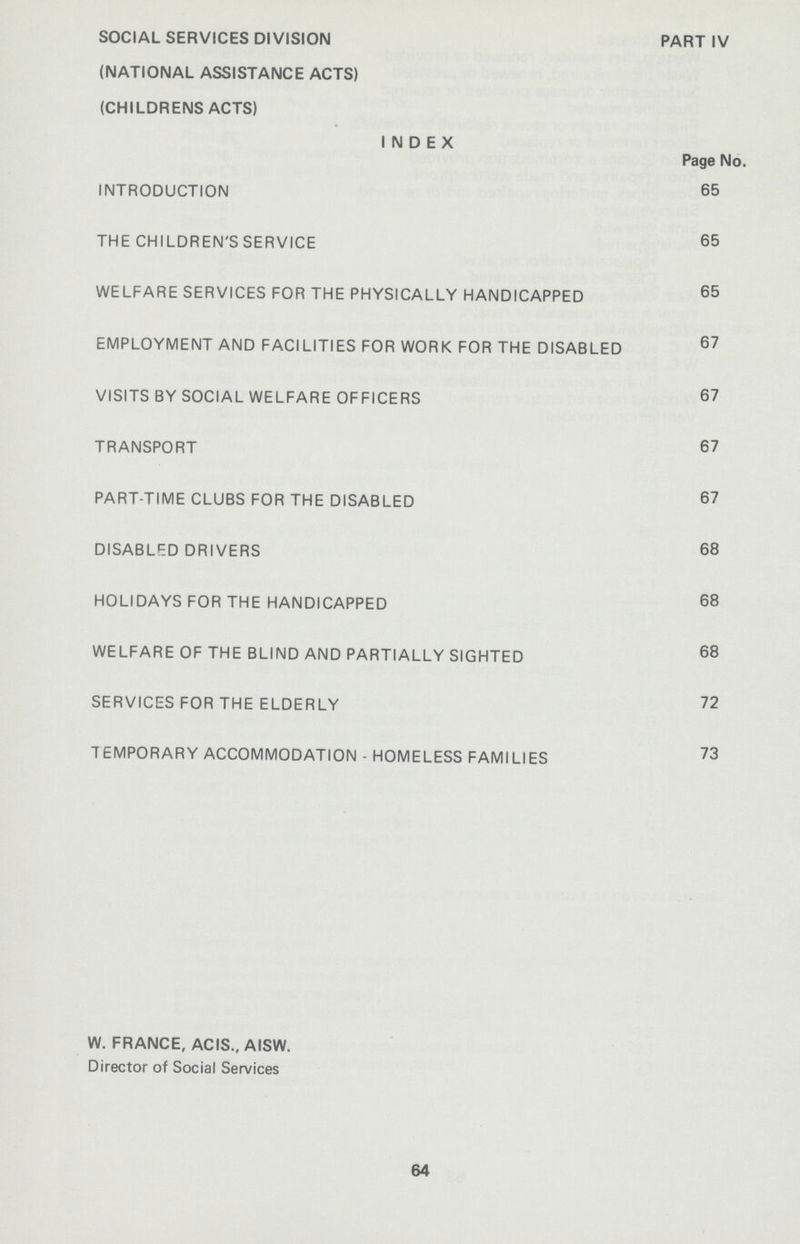 SOCIAL SERVICES DIVISION PART IV (NATIONAL ASSISTANCE ACTS) (CHILDRENS ACTS) INDEX Page No. INTRODUCTION 65 THE CHILDREN'S SERVICE 65 WELFARE SERVICES FOR THE PHYSICALLY HANDICAPPED 65 EMPLOYMENT AND FACILITIES FOR WORK FOR THE DISABLED 67 VISITS BY SOCIAL WELFARE OFFICERS 67 TRANSPORT 67 PART-TIME CLUBS FOR THE DISABLED 67 DISABLF.D DRIVERS 68 HOLIDAYS FOR THE HANDICAPPED 68 WELFARE OF THE BLIND AND PARTIALLY SIGHTED 68 SERVICES FOR THE ELDERLY 72 TEMPORARY ACCOMMODATION-HOMELESS FAMILIES 73 W. FRANCE, ACIS., AISW. Director of Social Services 64