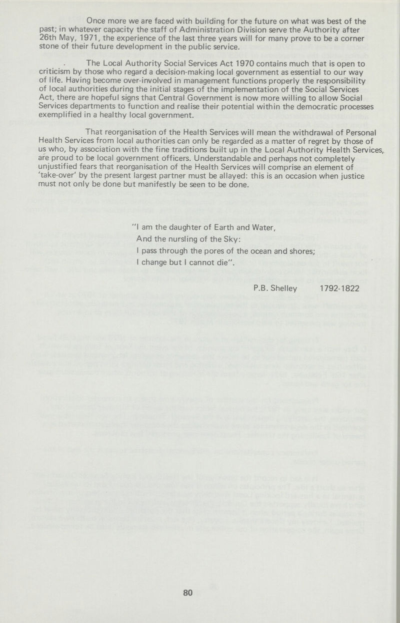 Once more we are faced with building for the future on what was best of the past; in whatever capacity the staff of Administration Division serve the Authority after 26th May, 1971, the experience of the last three years will for many prove to be a corner stone of their future development in the public service. The Local Authority Social Services Act 1970 contains much that is open to criticism by those who regard a decision-making local government as essential to our way of life. Having become over-involved in management functions properly the responsibility of local authorities during the initial stages of the implementation of the Social Services Act, there are hopeful signs that Central Government is now more willing to allow Social Services departments to function and realise their potential within the democratic processes exemplified in a healthy local government. That reorganisation of the Health Services will mean the withdrawal of Personal Health Services from local authorities can only be regarded as a matter of regret by those of us who, by association with the fine traditions built up in the Local Authority Health Services, are proud to be local government officers. Understandable and perhaps not completely unjustified fears that reorganisation of the Health Services will comprise an element of 'take-over' by the present largest partner must be allayed: this is an occasion when justice must not only be done but manifestly be seen to be done. I am the daughter of Earth and Water, And the nursling of the Sky: I pass through the pores of the ocean and shores; I change but I cannot die. P.B.Shelley 1792-1822 80