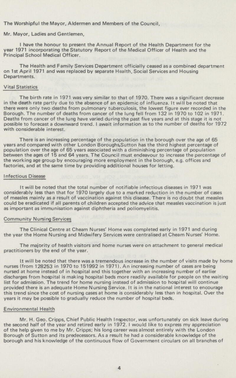 The Worshipful the Mayor, Aldermen and Members of the Council, Mr. Mayor, Ladies and Gentlemen, I have the honour to present the Annual Report of the Health Department for the year 1971 incorporating the Statutory Report of the Medical Officer of Health and the Principal School Medical Officer. The Health and Family Services Department officially ceased as a combined department on 1 st April 1971 and was replaced by separate Health, Social Services and Housing Departments. Vital Statistics The birth rate in 1971 was very similar to that of 1970. There was a significant decrease in the death rate partly due to the absence of an epidemic of influenza. It will be noted that there were only two deaths from pulmonary tuberculosis, the lowest figure ever recorded in the Borough. The number of deaths from cancer of the lung fell from 132 in 1970 to 102 in 1971. Deaths from cancer of the lung have varied during the past five years and at this stage it is not possible to forecast a downward trend. I await information as to the number of deaths for 1972 with considerable interest. There is an increasing percentage of the population in the borough over the age of 65 years and compared with other London Boroughs,Sutton has the third highest percentage of population over the age of 65 years associated with a diminishing percentage of population between the ages of 15 and 64 years. The Council must endeavour to increase the percentage of the working age group by encouraging more employment in the borough, e.g. offices and factories, and at the same time by providing additional houses for letting. Infectious Disease It will be noted that the total number of notifiable infectious diseases in 1971 was considerably less than that for 1970 largely due to a marked reduction in the number of cases of measles mainly as a result of vaccination against this disease. There is no doubt that measles could be eradicated if all parents of children accepted the advice that measles vaccination is just as important as immunisation against diphtheria and poliomyelitis. Community Nursing Services The Clinical Centre at Cheam Nurses' Home was completed early in 1971 and during the year the Home Nursing and Midwifery Services were centralised at Cheam Nurses' Home. The majority of health visitors and home nurses were on attachment to general medical practitioners by the end of the year. It will be noted that there was a tremendous increase in the number of visits made by home nurses (from 128253 in 1970 to 151992 in 1971). An increasing number of cases are being nursed at home instead of in hospital and this together with an increasing number of earlier discharges from hospital is making hospital beds more readily available for people on the waiting list for admission. The trend for home nursing instead of admission to hospital will continue provided there is an adequate Home Nursing Service. It is in the national interest to encourage this trend since the cost of nursing cases at home is considerably less than in hospital. Over the years it may be possible to gradually reduce the number of hospital beds. Environmental Health Mr. H. Geo. Cripps, Chief Public Health Inspector, was unfortunately on sick leave during the second half of the year and retired early in 1972. I would like to express my appreciation of the help given to me by Mr. Cripps; his long career was almost entirely with the London Borough of Sutton and its predecessors. As a result he had a considerable knowledge of the borough and his knowledge of the continuous flow of Government circulars on all branches of 4