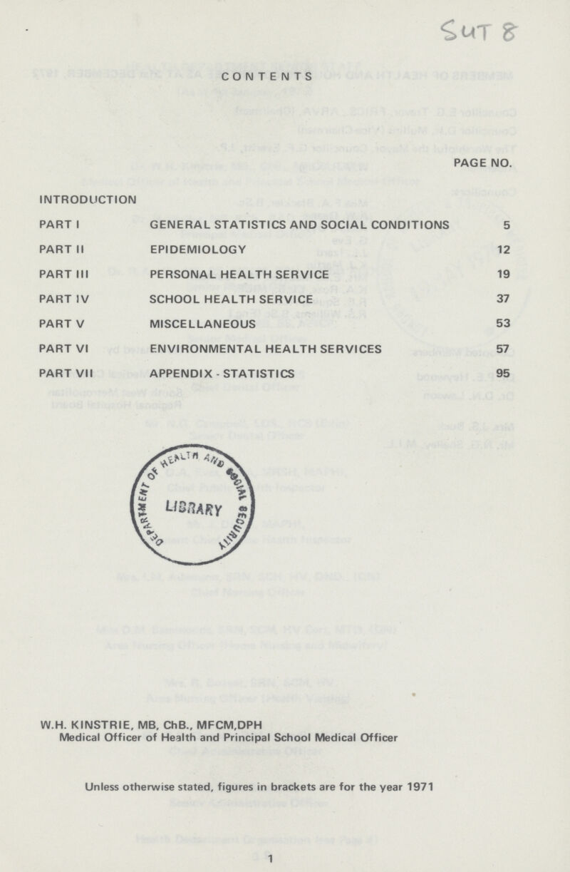 54T8 aCONTENTS PAGE NO. INTRODUCTION PARTI GENERAL STATISTICS AND SOCIAL CONDITIONS 5 PART II EPIDEMIOLOGY 12 PART III PERSONAL HEALTH SERVICE 19 PART IV SCHOOL HEALTH SERVICE 37 PART V MISCELLANEOUS 53 PART VI ENVIRONMENTAL HEALTH SERVICES 57 PART VII APPENDIX - STATISTICS 95 W.H. KINSTRIE, MB, ChB., MFCM.DPH Medical Officer of Health and Principal School Medical Officer Unless otherwise stated, figures in brackets are for the year 1971 1