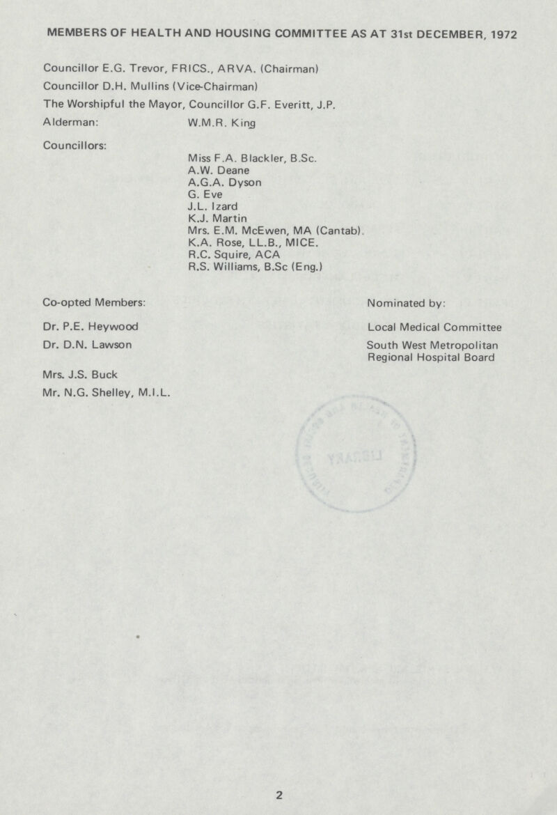 MEMBERS OF HEALTH AND HOUSING COMMITTEE AS AT 31st DECEMBER, 1972 Councillor E.G. Trevor, FRICS., ARVA. (Chairman) Councillor D.H. Mullins (Vice-Chairman) The Worshipful the Mayor, Councillor G.F. Everitt, J.P. Mderman: W.M.R. King Councillors: Miss F.A. Blackler, B.Sc. A.W. Deane A.G.A. Dyson G. Eve J.L. Izard K.J. Martin Mrs. E.M. McEwen, MA (Cantab) K.A. Rose, LL.B., MICE. R.C. Squire, ACA R.S. Williams, B.Sc (Eng.) Co-opted Members: Nominated by: Dr. P.E. Heywood Local Medical Committee Dr. D.N. Lawson South West Metropolitan Regional Hospital Board Mrs. J.S. Buck Vlr. N.G. Shelley, M.I.L. 2