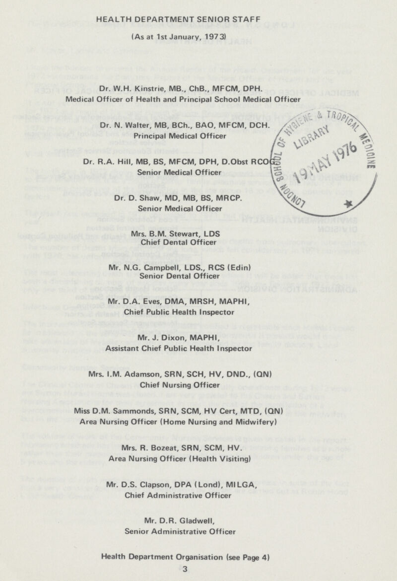 HEALTH DEPARTMENT SENIOR STAFF (As at 1st January, 1973) Dr. W.H. Kinstrie, MB., ChB., MFCM, DPH. Medical Officer of Health and Principal School Medical Officer Dr. N. Walter, MB, BCh., BAO, MFCM, DCH.Principal Medical Officer Dr. R.A. Hill, MB, BS, MFCM, DPH, D.Obst RCOG5 Senior Medical Off Dr. D. Shaw, MD, MB, BS, MRCP. Senior Medical Officer Mrs. B.M. Stewart, LDS Chief Dental Officer Mr. N.G. Campbell, LDS., RCS (Edin) Senior Dental Officer Mr. D.A. Eves, DMA, MRSH, MAPHI, Chief Public Health Inspector Mr. J. Dixon, MAPHI, Assistant Chief Public Health Inspector Mrs. I.M. Adamson, SRN, SCH, HV, DND., (ON) Chief Nursing Officer Miss D.M. Sammonds, SRN, SCM, HV Cert, MTD, (QN) Area Nursing Officer (Home Nursing and Midwifery) Mrs. R. Bozeat, SRN, SCM, HV. Area Nursing Officer (Health Visiting) Mr. D.S. Clapson, DPA (Lond), MILGA, Chief Administrative Officer Mr. D.R. Gladwell, Senior Administrative Officer Health Department Orqanisation (see Page 4) 3