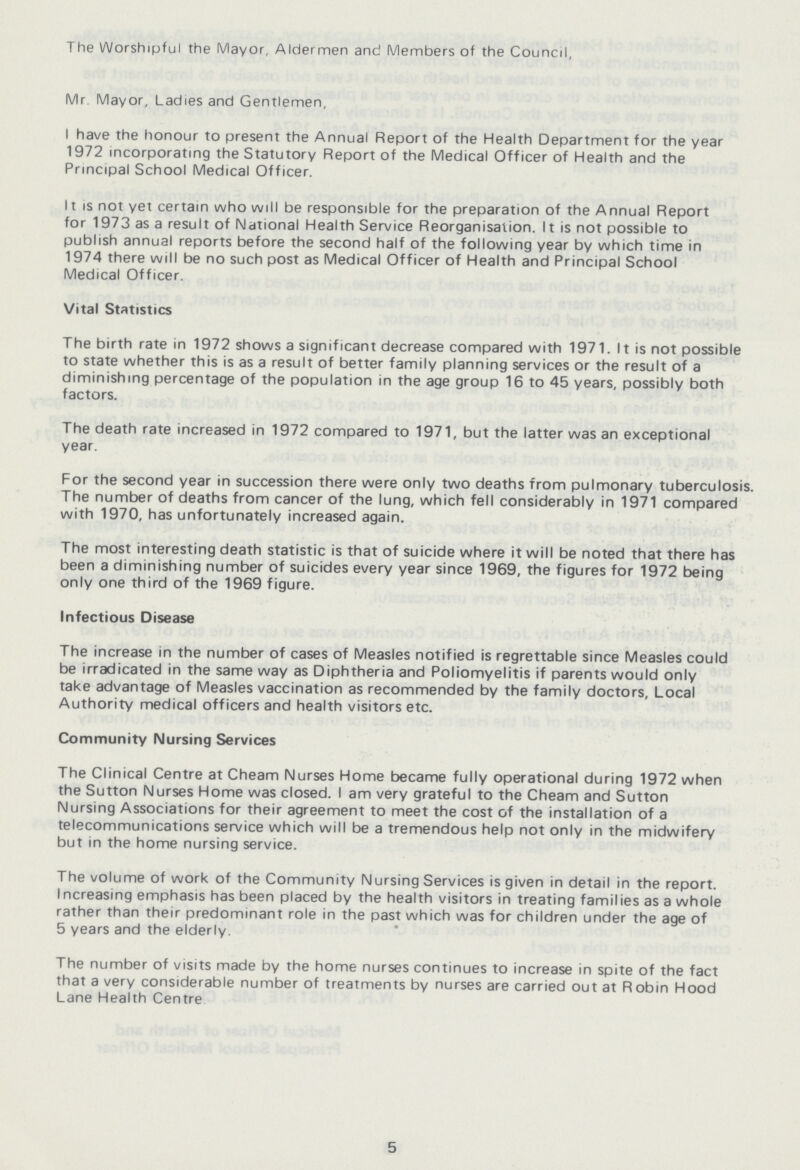 The Worshipful the Mayor, Aldermen and Members of the Council, Mr Mayor, Ladies and Gentlemen, I have the honour to present the Annual Report of the Health Department for the year 1972 incorporating the Statutory Report of the Medical Officer of Health and the Principal School Medical Officer. II is not yet certain mho will be responsible for the preparation of the Annual Report for 1973 as a result of National Health Service Reorganisation. It is not possible to publish annual reports before the second half of the following year by which time in 1974 there will be no such post as Medical Officer of Health and Principal School Medical Officer. Vital Statistics The birth rate in 1972 shows a significant decrease compared with 1971. It is not possible to state whether this is as a result of better family planning services or the result of a diminishing percentage of the population in the age group 16 to 45 years, possibly both factors. The death rate increased in 1972 compared to 1971, but the latter was an exceptional year. For the second year in succession there were only two deaths from pulmonary tuberculosis. The number of deaths from cancer of the lung, which fell considerably in 1971 compared with 1970, has unfortunately increased again. The most interesting death statistic is that of suicide where it will be noted that there has been a diminishing number of suicides every year since 1969, the figures for 1972 being only one third of the 1969 figure. Infectious Disease The increase in the number of cases of Measles notified is regrettable since Measles could be irradicated in the same way as Diphtheria and Poliomyelitis if parents would only take advantage of Measles vaccination as recommended by the family doctors. Local Authority medical officers and health visitors etc. Community Nursing Services The Clinical Centre at Cheam Nurses Home became fully operational during 1972 when the Sutton Nurses Home was closed. I am very grateful to the Cheam and Sutton Nursing Associations for their agreement to meet the cost of the installation of a telecommunications service which will be a tremendous help not only in the midwifery but in the home nursing service. The volume of work of the Community Nursing Services is given in detail in the report. Increasing emphasis has been placed by the health visitors in treating families as a whole rather than their predominant role in the past which was for children under the age of 5 years and the elderly. The number of visits made by the home nurses continues to increase in spite of the fact that a very considerable number of treatments by nurses are carried out at Robin Hood Lane Health Centre 5