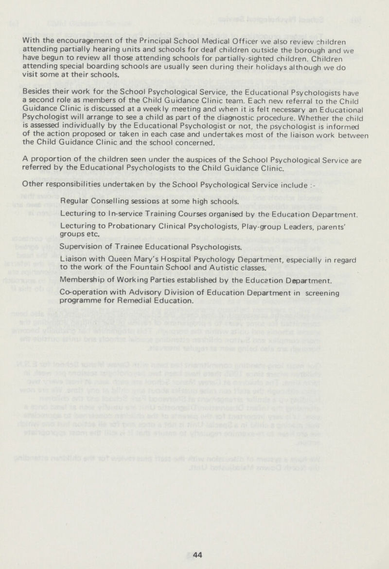 With the encouragement of the Principal School Medical Officer we also review children attending partially hearing units and schools for deaf children outside the borough and we have begun to review all those attending schools for partially-sighted children. Children attending special boarding schools are usually seen during their holidays although we do visit some at their schools. Besides their work for the School Psychological Service, the Educational Psychologists have a second role as members of the Child Guidance Clinic team. Each new referral to the Child Guidance Clinic is discussed at a weekly meeting and when it is felt necessary an Educational Psychologist will arrange to see a child as part of the diagnostic procedure. Whether the child is assessed individually by the Educational Psychologist or not, the psychologist is informed of the action proposed or taken in each case and undertakes most of the liaison work between the Child Guidance Clinic and the school concerned. A proportion of the children seen under the auspices of the School Psychological Service are referred by the Educational Psychologists to the Child Guidance Clinic. Other responsibilities undertaken by the School Psychological Service include : Regular Conselling sessions at some high schools. Lecturing to In-service Training Courses organised by the Education Department. Lecturing to Probationary Clinical Psychologists, Play-group Leaders, parents' groups etc. Supervision of Trainee Educational Psychologists. Liaison with Queen Mary's Hospital Psychology Department, especially in regard to the work of the Fountain School and Autistic classes. Membership of Working Parties established by the Education Department. Co-operation with Advisory Division of Education Department in screening programme for Remedial Education. 44