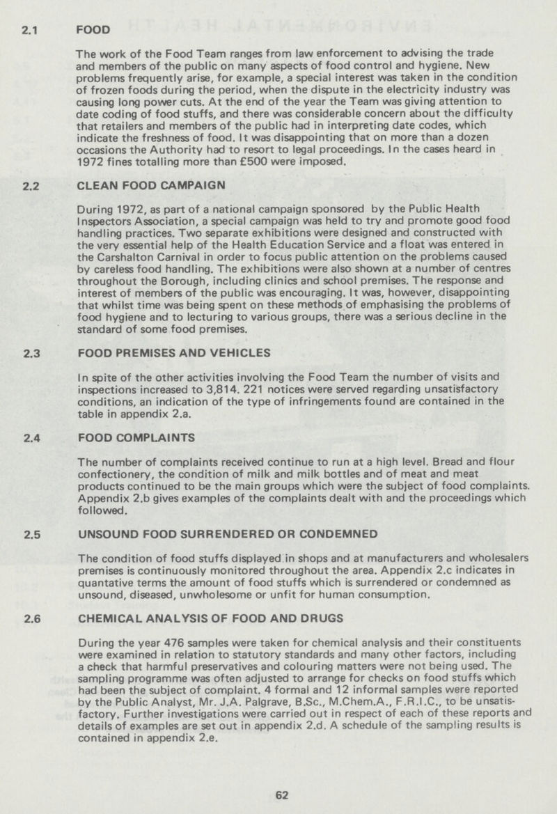 2.1 FOOD The work of the Food Team ranges from law enforcement to advising the trade and members of the public on many aspects of food control and hygiene. New problems frequently arise, for example, a special interest was taken in the condition of frozen foods during the period, when the dispute in the electricity industry was causing long power cuts. At the end of the year the Team was giving attention to date coding of food stuffs, and there was considerable concern about the difficulty that retailers and members of the public had in interpreting date codes, which indicate the freshness of food. It was disappointing that on more than a dozen occasions the Authority had to resort to legal proceedings. In the cases heard in 1972 fines totalling more than £500 were imposed. 2.2 CLEAN FOOD CAMPAIGN During 1972, as part of a national campaign sponsored by the Public Health Inspectors Association, a special campaign was held to try and promote good food handling practices. Two separate exhibitions were designed and constructed with the very essential help of the Health Education Service and a float was entered in the Carshalton Carnival in order to focus public attention on the problems caused by careless food handling. The exhibitions were also shown at a number of centres throughout the Borough, including clinics and school premises. The response and interest of members of the public was encouraging. It was, however, disappointing that whilst time was being spent on these methods of emphasising the problems of food hygiene and to lecturing to various groups, there was a serious decline in the standard of some food premises. 2.3 FOOD PREMISES AND VEHICLES In spite of the other activities involving the Food Team the number of visits and inspections increased to 3,814. 221 notices were served regarding unsatisfactory conditions, an indication of the type of infringements found are contained in the table in appendix 2.a. 2.4 FOOD COMPLAINTS The number of complaints received continue to run at a high level. Bread and flour confectionery, the condition of milk and milk bottles and of meat and meat products continued to be the main groups which were the subject of food complaints. Appendix 2.b gives examples of the complaints dealt with and the proceedings which followed. 2.5 UNSOUND FOOD SURRENDERED OR CONDEMNED The condition of food stuffs displayed in shops and at manufacturers and wholesalers premises is continuously monitored throughout the area. Appendix 2.c indicates in quantative terms the amount of food stuffs which is surrendered or condemned as unsound, diseased, unwholesome or unfit for human consumption. 2.6 CHEMICAL ANALYSIS OF FOOD AND DRUGS During the year 476 samples were taken for chemical analysis and their constituents were examined in relation to statutory standards and many other factors, including a check that harmful preservatives and colouring matters were not being used. The sampling programme was often adjusted to arrange for checks on food stuffs which had been the subject of complaint. 4 formal and 12informal samples were reported by the Public Analyst, Mr. J.A. Palgrave, B.Sc., M.Chem.A., F.R.I.C., to be unsatis factory. Further investigations were carried out in respect of each of these reports and details of examples are set out in appendix 2.d. A schedule of the sampling results is contained in appendix 2.e. 62