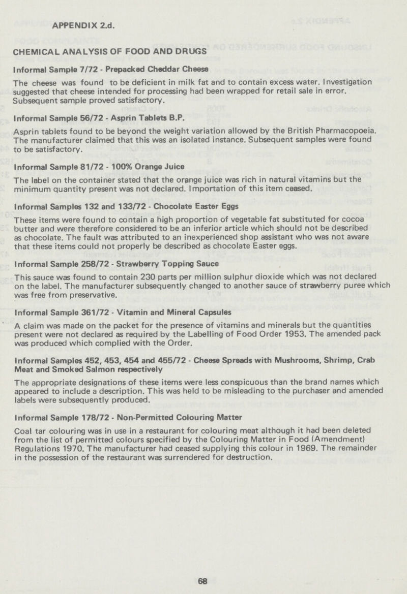 APPENDIX 2.d. CHEMICAL ANALYSIS OF FOOD AND DRUGS Informal Sample 7/72 - Prepacked Cheddar Cheese The cheese was found to be deficient in milk fat and to contain excess water. Investigation suggested that cheese intended for processing had been wrapped for retail sale in error. Subsequent sample proved satisfactory. Informal Sample 56/72 - Asprin Tablets B.P. Asprin tablets found to be beyond the weight variation allowed by the British Pharmacopoeia. The manufacturer claimed that this was an isolated instance. Subsequent samples were found to be satisfactory. Informal Sample 81/72 - 100% Orange Juice The label on the container stated that the orange juice was rich in natural vitamins but the minimum quantity present was not declared. Importation of this item ceased. Informal Samples 132 and 133/72 - Chocolate Easter Eggs These items were found to contain a high proportion of vegetable fat substituted for cocoa butter and were therefore considered to be an inferior article which should not be described as chocolate. The fault was attributed to an inexperienced shop assistant who was not aware that these items could not properly be described as chocolate Easter eggs. Informal Sample 258/72 - Strawberry Topping Sauce This sauce was found to contain 230 parts per million sulphur dioxide which was not declared on the label. The manufacturer subsequently changed to another sauce of strawberry puree which was free from preservative. Informal Sample 361/72 - Vitamin and Mineral Capsules A claim was made on the packet for the presence of vitamins and minerals but the quantities present were not declared as required by the Labelling of Food Order 1953. The amended pack was produced which complied with the Order. Informal Samples 452, 453, 454 and 455/72 - Cheese Spreads with Mushrooms, Shrimp, Crab Meat and Smoked Salmon respectively The appropriate designations of these items were less conspicuous than the brand names which appeared to include a description. This was held to be misleading to the purchaser and amended labels were subsequently produced. Informal Sample 178/72 - Non-Permitted Colouring Matter Coal tar colouring was in use in a restaurant for colouring meat although it had been deleted from the list of permitted colours specified by the Colouring Matter in Food (Amendment) Regulations 1970. The manufacturer had ceased supplying this colour in 1969. The remainder in the possession of the restaurant was surrendered for destruction. 68