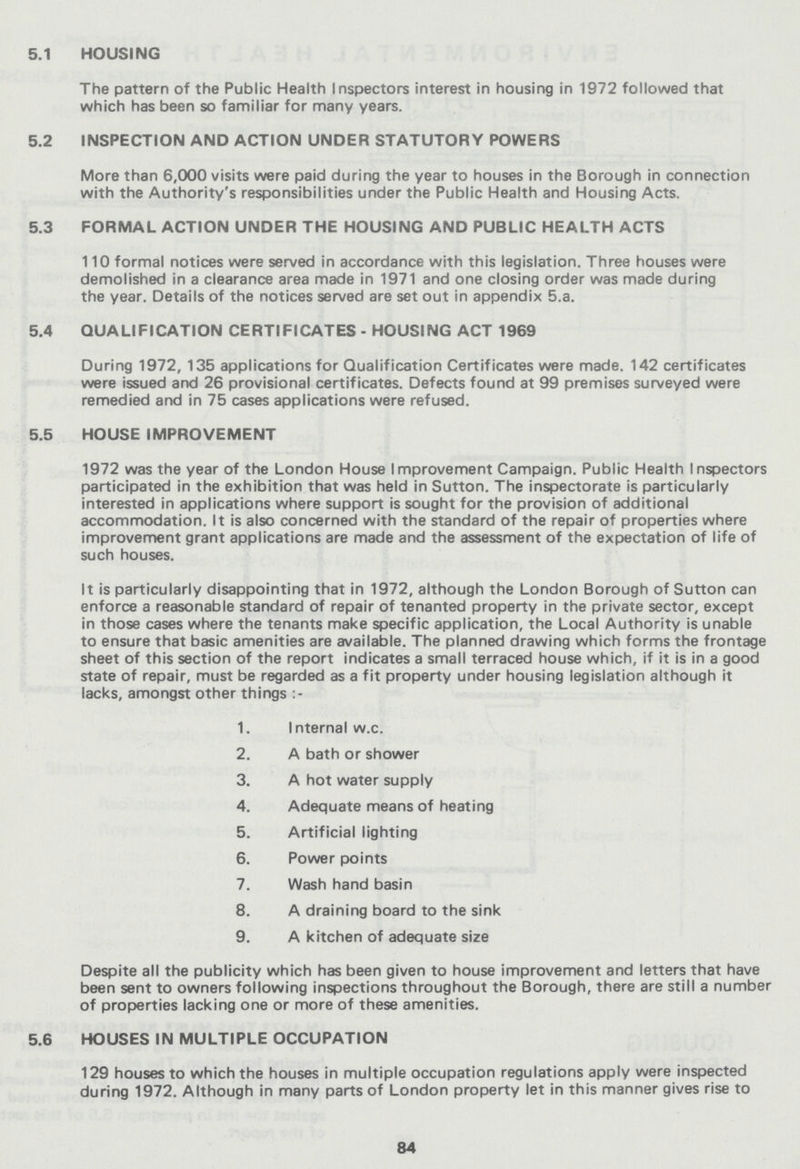 5.1 HOUSING The pattern of the Public Health Inspectors interest in housing in 1972 followed that which has been so familiar for many years. 5.2 INSPECTION AND ACTION UNDER STATUTORY POWERS More than 6,000 visits were paid during the year to houses in the Borough in connection with the Authority's responsibilities under the Public Health and Housing Acts, 5.3 FORMAL ACTION UNDER THE HOUSING AND PUBLIC HEALTH ACTS 110 formal notices were served in accordance with this legislation. Three houses were demolished in a clearance area made in 1971 and one closing order was made during the year. Details of the notices served are set out in appendix 5.a. 5.4 QUALIFICATION CERTIFICATES - HOUSING ACT 1969 During 1972, 135 applications for Qualification Certificates were made. 142 certificates were issued and 26 provisional certificates. Defects found at 99 premises surveyed were remedied and in 75 cases applications were refused. 5.5 HOUSE IMPROVEMENT 1972 was the year of the London House Improvement Campaign. Public Health Inspectors participated in the exhibition that was held in Sutton. The inspectorate is particularly interested in applications where support is sought for the provision of additional accommodation. It is also concerned with the standard of the repair of properties where improvement grant applications are made and the assessment of the expectation of life of such houses. It is particularly disappointing that in 1972, although the London Borough of Sutton can enforce a reasonable standard of repair of tenanted property in the private sector, except in those cases where the tenants make specific application, the Local Authority is unable to ensure that basic amenities are available. The planned drawing which forms the frontage sheet of this section of the report indicates a small terraced house which, if it is in a good state of repair, must be regarded as a fit property under housing legislation although it lacks, amongst other things 1. Internal w.c. 2. A bath or shower 3. A hot water supply 4. Adequate means of heating 5. Artificial lighting 6. Power points 7. Wash hand basin 8. A draining board to the sink 9. A kitchen of adequate size Despite all the publicity which has been given to house improvement and letters that have been sent to owners following inspections throughout the Borough, there are still a number of properties lacking one or more of these amenities. 5.6 HOUSES IN MULTIPLE OCCUPATION 129 houses to which the houses in multiple occupation regulations apply were inspected during 1972. Although in many parts of London property let in this manner gives rise to 84