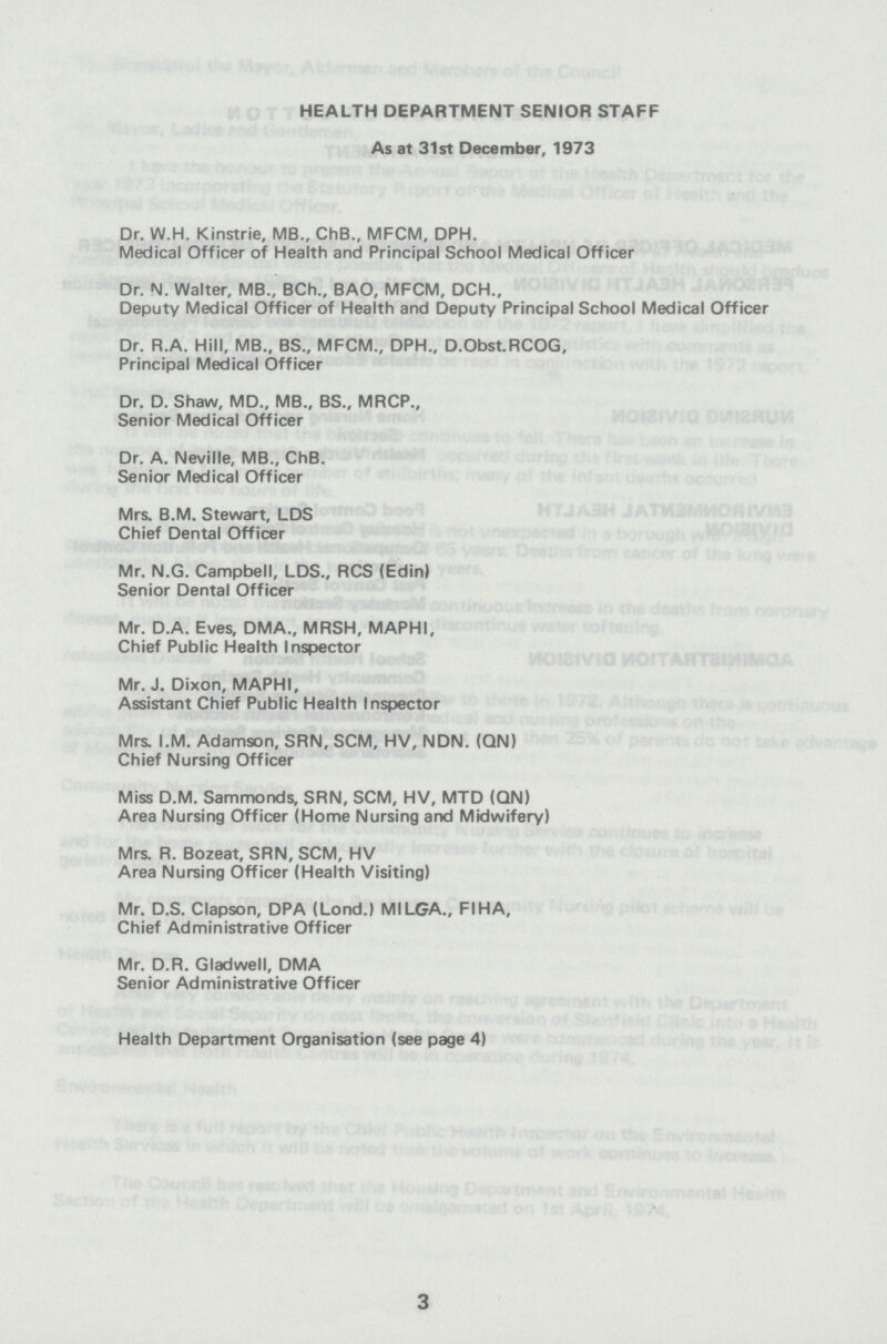 HEALTH DEPARTMENT SENIOR STAFF As at 31st December, 1973 Dr. W.H. Kinstrie, MB., ChB., MFCM, DPH. Medical Officer of Health and Principal School Medical Officer Dr. N. Walter, MB., BCh., BAO, MFCM, DCH., Deputy Medical Officer of Health and Deputy Principal School Medical Officer Dr. R.A. Hill, MB., BS., MFCM., DPH., D.Obst.RCOG, Principal Medical Officer Dr. D. Shaw, MD., MB., BS., MRCP., Senior Medical Officer Dr. A. Neville, MB., ChB. Senior Medical Officer Mrs. B.M. Stewart, LDS Chief Dental Officer Mr. N.G. Campbell, LDS., RCS (Edin) Senior Dental Officer Mr. D.A. Eves, DMA., MRSH, MAPHI, Chief Public Health Inspector Mr. J. Dixon, MAPHI, Assistant Chief Public Health Inspector Mrs. I.M. Adamson, SRN, SCM, HV, NDN. (QN) Chief Nursing Officer Miss D.M. Sammonds, SRN, SCM, HV, MTD (QN) Area Nursing Officer (Home Nursing and Midwifery) Mrs. R. Bozeat, SRN, SCM, HV Area Nursing Officer (Health Visiting) Mr. D.S. Clapson, DPA (Lond.) MILGA., FIHA, Chief Administrative Officer Mr. D.R. Gladwell, DMA Senior Administrative Officer Health Department Organisation (see page 4) 3