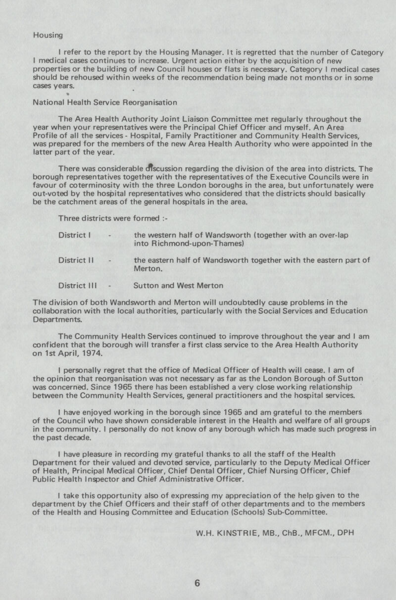 Housing I refer to the report by the Housing Manager. It is regretted that the number of Category I medical cases continues to increase. Urgent action either by the acquisition of new properties or the building of new Council houses or flats is necessary. Category I medical cases should be rehoused within weeks of the recommendation being made not months or in some cases years. National Health Service Reorganisation The Area Health Authority Joint Liaison Committee met regularly throughout the year when your representatives were the Principal Chief Officer and myself. An Area Profile of all the services - Hospital, Family Practitioner and Community Health Services, was prepared for the members of the new Area Health Authority who were appointed in the latter part of the year. There was considerable discussion regarding the division of the area into districts. The borough representatives together with the representatives of the Executive Councils were in favour of coterminosity with the three London boroughs in the area, but unfortunately were out-voted by the hospital representatives who considered that the districts should basically be the catchment areas of the general hospitals in the area. 6 Three districts were formed:- District I - the western half of Wandsworth (together with an over-lap into Richmond-upon-Thames) District II - the eastern half of Wandsworth together with the eastern part of Merton. District III - Sutton and West Merton The division of both Wandsworth and Merton will undoubtedly cause problems in the collaboration with the local authorities, particularly with the Social Services and Education Departments. The Community Health Services continued to improve throughout the year and I am confident that the borough will transfer a first class service to the Area Health Authority on 1st April, 1974. I personally regret that the office of Medical Officer of Health will cease. I am of the opinion that reorganisation was not necessary as far as the London Borough of Sutton was concerned. Since 1965 there has been established a very close working relationship between the Community Health Services, general practitioners and the hospital services. I have enjoyed working in the borough since 1965 and am grateful to the members of the Council who have shown considerable interest in the Health and welfare of all groups in the community. I personally do not know of any borough which has made such progress in the past decade. I have pleasure in recording my grateful thanks to all the staff of the Health Department for their valued and devoted service, particularly to the Deputy Medical Officer of Health, Principal Medical Officer, Chief Dental Officer, Chief Nursing Officer, Chief Public Health Inspector and Chief Administrative Officer. I take this opportunity also of expressing my appreciation of the help given to the department by the Chief Officers and their staff of other departments and to the members of the Health and Housing Committee and Education (Schools) Sub-Committee. W.H. KINSTRIE, MB., ChB., MFCM., DPH