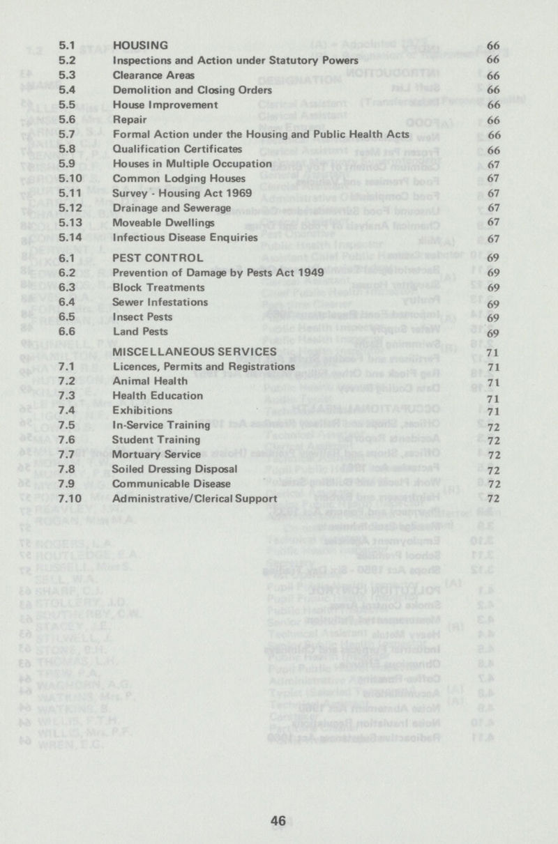 5.1 HOUSING 66 5.2 Inspections and Action under Statutory Powers 66 5.3 Clearance Areas 66 5.4 Demolition and Closing Orders 66 5.5 House Improvement 66 5.6 Repair 66 5.7 Formal Action under the Housing and Public Health Acts 66 5.8 Qualification Certificates 66 5.9 Houses in Multiple Occupation 67 5.10 Common Lodging Houses 67 5.11 Survey - Housing Act 1969 67 5.12 Drainage and Sewerage 67 5.13 Moveable Dwellings 67 5.14 Infectious Disease Enquiries 67 6.1 PEST CONTROL 69 6.2 Prevention of Damage by Pests Act 1949 69 6.3 Block Treatments 69 6.4 Sewer Infestations 69 6.5 Insect Pests 69 6.6 Land Pests 69 MISCELLANEOUS SERVICES 71 7.1 Licences, Permits and Registrations 71 7.2 Animal Health 71 7.3 Health Education 71 7.4 Exhibitions 71 7.5 In-Service Training 72 7.6 Student Training 72 7.7 Mortuary Service 72 7.8 Soiled Dressing Disposal 72 7.9 Communicable Disease 72 7.10 Administrative/Clerical Support 72 46