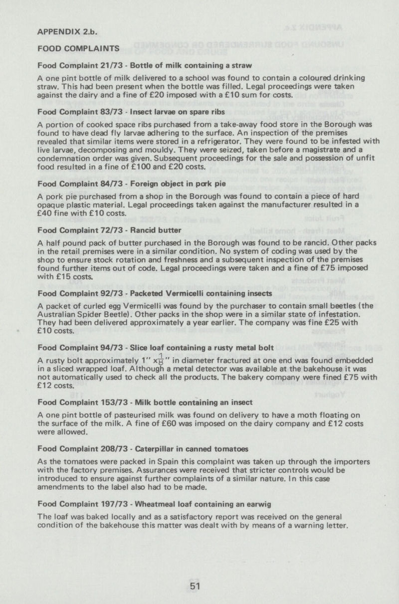 APPENDIX 2-b- FOOD COMPLAINTS Food Complaint 21/73 - Bottle of milk containing a straw A one pint bottle of milk delivered to a school was found to contain a coloured drinking straw. This had been present when the bottle was filled. Legal proceedings were taken against the dairy and a fine of £20 imposed with a £10 sum for costs. Food Complaint 83/73 - Insect larvae on spare ribs A portion of cooked space ribs purchased from a take-away food store in the Borough was found to have dead fly larvae adhering to the surface. An inspection of the premises revealed that similar items were stored in a refrigerator. They were found to be infested with live larvae, decomposing and mouldy. They were seized, taken before a magistrate and a condemnation order was given. Subsequent proceedings for the sale and possession of unfit food resulted in a fine of £100 and £20 costs. Food Complaint 84/73 - Foreign object in pork pie A pork pie purchased from a shop in the Borough was found to contain a piece of hard opaque plastic material. Legal proceedings taken against the manufacturer resulted in a £40 fine with £10 costs. Food Complaint 72/73 - Rancid butter A half pound pack of butter purchased in the Borough was found to be rancid. Other packs in the retail premises were in a similar condition. No system of coding was used by the shop to ensure stock rotation and freshness and a subsequent inspection of the premises found further items out of code. Legal proceedings were taken and a fine of £75 imposed with £15 costs. Food Complaint 92/73 - Packeted Vermicelli containing insects A packet of curled egg Vermicelli was found by the purchaser to contain small beetles (the Australian Spider Beetle). Other packs in the shop were in a similar state of infestation. They had been delivered approximately a year earlier. The company was fine £25 with £ 10 costs. Food Complaint 94/73 - Slice loaf containing a rusty metal bolt A rusty bolt approximately 1 x1/8  in diameter fractured at one end was found embedded in a sliced wrapped loaf. Although a metal detector was available at the bakehouse it was not automatically used to check all the products. The bakery company were fined £75 with £12 costs. Food Complaint 153/73 - Milk bottle containing an insect A one pint bottle of pasteurised milk was found on delivery to have a moth floating on the surface of the milk. A fine of £60 was imposed on the dairy company and £12 costs were allowed. Food Complaint 208/73 - Caterpillar in canned tomatoes As the tomatoes were packed in Spain this complaint was taken up through the importers with the factory premises. Assurances were received that stricter controls would be introduced to ensure against further complaints of a similar nature. In this case amendments to the label also had to be made. Food Complaint 197/73 - Wheatmeal loaf containing an earwig The loaf was baked locally and as a satisfactory report was received on the general condition of the bakehouse this matter was dealt with by means of a warning letter. 51