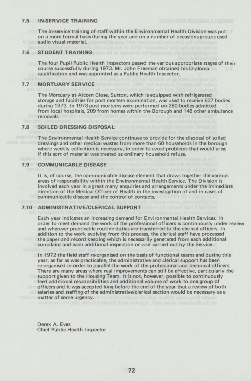7.5 IN-SERVICE TRAINING The in-service training of staff within the Environmental Health Division was put on a more formal basis during the year and on a number of occasions groups used audio visual material. 7.6 STUDENT TRAINING The four Pupil Public Health Inspectors passed the various appropriate stages of their course successfully during 1973. Mr. John Freeman obtained his Diploma qualification and was appointed as a Public Health Inspector. 7.7 MORTUARY SERVICE The Mortuary at Alcorn Close, Sutton, which is equipped with refrigerated storage and facilities for post mortem examination, was used to receive 637 bodies during 1973. In 1973 post mortems were performed on 280 bodies admitted from local hospitals, 209 from homes within the Borough and 148 other ambulance removals. 7.8 SOILED DRESSING DISPOSAL The Environmental Health Service continues to provide for the disposal of soiled dressings and other medical wastes from more than 60 households in the borough where weekly collection is necessary, in order to avoid problems that would arise if this sort of material was treated as ordinary household refuse. 7.9 COMMUNICABLE DISEASE It is, of course, the communicable disease element that draws together the various areas of responsibility within the Environmental Health Service. The Division is involved each year in a great many enquiries and arrangements under the immediate direction of the Medical Officer of Health in the investigation of and in cases of communicable disease and the control of contacts. 7.10 ADMINISTRATIVE/CLERICAL SUPPORT Each year indicates an increasing demand for Environmental Health Services. In order to meet demand the work of the professional officers is continuously under review and wherever practicable routine duties are transferred to the clerical officers. In addition to the work evolving from this process, the clerical staff have processed the paper and record keeping which is necessarily generated from each additional complaint and each additional inspection or visit carried out by the Service. In 1972 the field staff reorganised on the basis of functional teams and during this year, as far as was practicable, the administrative and clerical support has been re-organised in order to parallel the work of the professional and technical officers. There are many areas where real improvements can still be effective, particularly the support given to the Housing Team. It is not, however, possible to continuously feed additional responsibilities and additional volume of work to one group of officers and it was accepted long before the end of the year that a review of both salaries and staffing of the administrative/clerical section would be necessary as a matter of some urgency. Derek A. Eves Chief Public Health Inspector 72