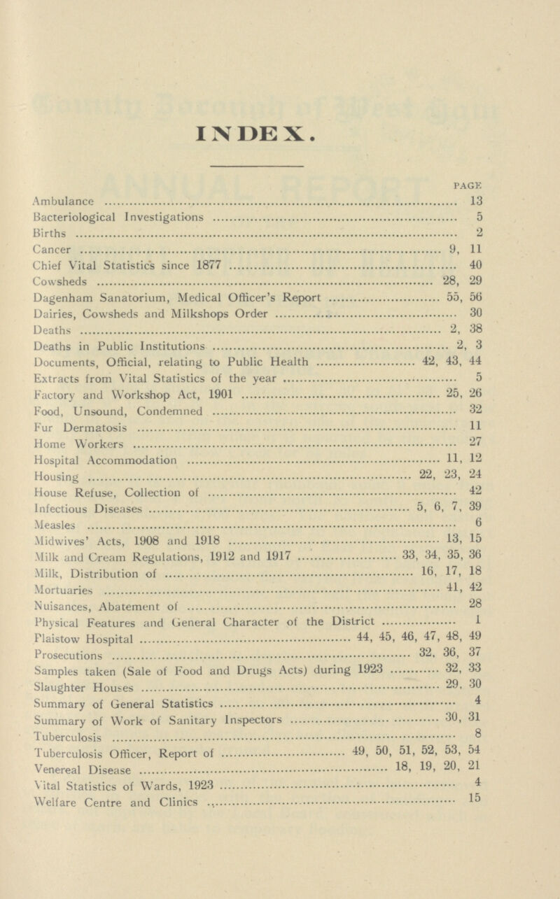 INDEX. PAGE Ambulance 13 Bacteriological Investigations 5 Births 2 Cancer 9, 11 Chief Vital Statistics since 1877 40 Cowsheds 28, 29 Dagenham Sanatorium, Medical Officer's Report 55, 56 Dairies, Cowsheds and Milkshops Order 30 Deaths 2, 38 Deaths in Public Institutions 2, 3 Documents, Official, relating to Public Health 42, 43, 44 Extracts from Vital Statistics of the year 5 Factory and Workshop Act, 1901 25, 26 Food, Unsound, Condemned 32 Fur Dermatosis 11 Home Workers 27 Hospital Accommodation 11. 12 Housing 22, 23, 24 House Refuse, Collection of 42 Infectious Diseases 5, 6, 7, 39 Measles 6 Midwives' Acts, 1908 and 1918 15 Milk and Cream Regulations, 1912 and 1917 33, 34, 35, 36 Milk, Distribution of 16, 17, 18 Mortuaries 41, 42 Nuisances, Abatement of 28 Physical Features and General Character of the District 1 Plaistow Hospital 44, 45, 46, 47, 48, 49 Prosecutions 32, 36, 37 Samples taken (Sale of Food and Drugs Acts) during 1923 32, 33 Slaughter Houses 29, 30 Summary of General Statistics 4 Summary of Work of Sanitary Inspectors 30, 31 Tuberculosis 8 Tuberculosis Officer, Report of 49, 50, 51, 52, 53, 54 Venereal Disease 21 Vital Statistics of Wards, 1923 4 Welfare Centre and Clinics 15