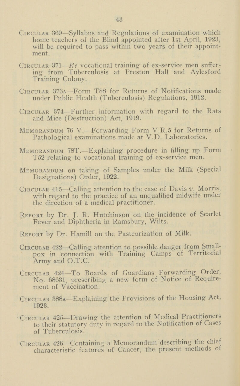 43 Circular 369—Syllabus and Regulations of examination which home teachers of the Blind appointed after 1st April, 1923, will be required to pass within two years of their appoint ment. Circular 371—Re vocational training of ex-service men suffer ing from Tuberculosis at Preston Hall and Aylesford Training Colony. Circular 373a—Form T88 for Returns of Notifications made under Public Health (Tuberculosis) Regulations, 1912. Circular 374—Further information with regard to the Rats and Mice (Destruction) Act, 1919. Memorandum 76 V.—Forwarding Form V.R.5 for Returns of Pathological examinations made at V.U. Laboratories. Memorandum 78T.—Explaining procedure in filling up Form T52 relating to vocational training of ex-service men. Memorandum on taking of Samples under the Milk (Special Designations) Order, 1922. Circular 415—Calling attention to the case of Davis v. Morris, with regard to the practice of an unqualified midwife under the direction of a medical practitioner. Report by Dr. J. R. Hutchinson on the incidence of Scarlet Fever and Diphtheria in Ramsbury, Wilts. Report by Dr. Hamill on the Pasteurization of Milk. Circular 422—Calling attention to possible danger from Small pox in connection with Training Camps of Territorial Army and O.T.C. Circular 424—To Boards of Guardians Forwarding Order, No. 68631, prescribing a new form of Notice of Require ment of Vaccination. Circular 388a—Explaining the Provisions of the Housing Act, 1923. Circular 425—Drawing the attention of Medical Practitioners to their statutory duty in regard to the Notification of Cases of Tuberculosis. Circular 426—Containing a Memorandum describing the chief characteristic features of Cancer, the present methods of