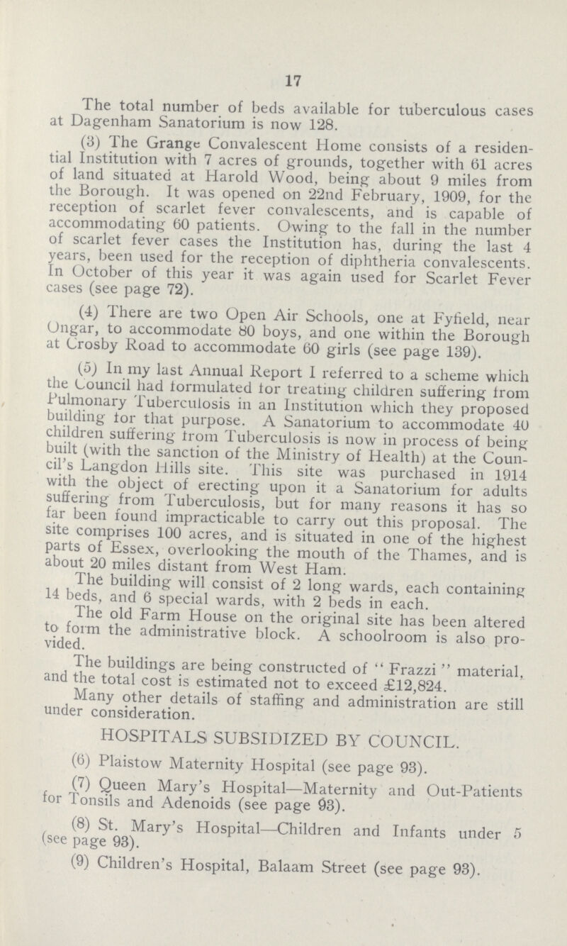 17 The total number of beds available for tuberculous cases at Dagenham Sanatorium is now 128. (3) The Grange Convalescent Home consists of a residen tial Institution with 7 acres of grounds, together with 61 acres of land situated at Harold Wood, being about 9 miles from the Borough. It was opened on 22nd February, 1909, for the reception of scarlet fever convalescents, and is capable of accommodating 60 patients. Owing to the fall in the number of scarlet fever cases the Institution has, during the last 4 years, been used for the reception of diphtheria convalescents. In October of this year it was again used for Scarlet Fever cases (see page 72). (4) There are two Open Air Schools, one at Fylield, near Ongar, to accommodate 80 boys, and one within the Borough at Crosby Road to accommodate 60 girls (see page 139). (5) In my last Annual Report I referred to a scheme which the Council had formulated lor treating children suffering from Pulmonary Tuberculosis in an Institution which they proposed building tor that purpose. A Sanatorium to accommodate 40 children suffering from Tuberculosis is now in process of being built (with the sanction of the Ministry of Health) at the Coun cil's Langdon Hills site. This site was purchased in 1914 with the object of erecting upon it a Sanatorium for adults suffering from Tuberculosis, but for many reasons it has so far been found impracticable to carry out this proposal. The site comprises 100 acres, and is situated in one of the highest parts of Essex, overlooking the mouth of the Thames, and is about 20 miles distant from West Ham. The building will consist of 2 long wards, each containing 14 beds, and 6 special wards, with 2 beds in each. The old Farm House on the original site has been altered to form the administrative block. A schoolroom is also pro vided. The buildings are being constructed of  Frazzi  material, and the total cost is estimated not to exceed £12,824. Many other details of staffing and administration are still under consideration. HOSPITALS SUBSIDIZED BY COUNCIL. (6) Plaistow Maternity Hospital (see page 93). (7) Queen Mary's Hospital— Maternity and Out-Patients for Tonsils and Adenoids (see page 93). (8) St. Mary's Hospital— Children and Infants under 5 (see page 93). (9) Children's Hospital, Balaam Street (see page 93).