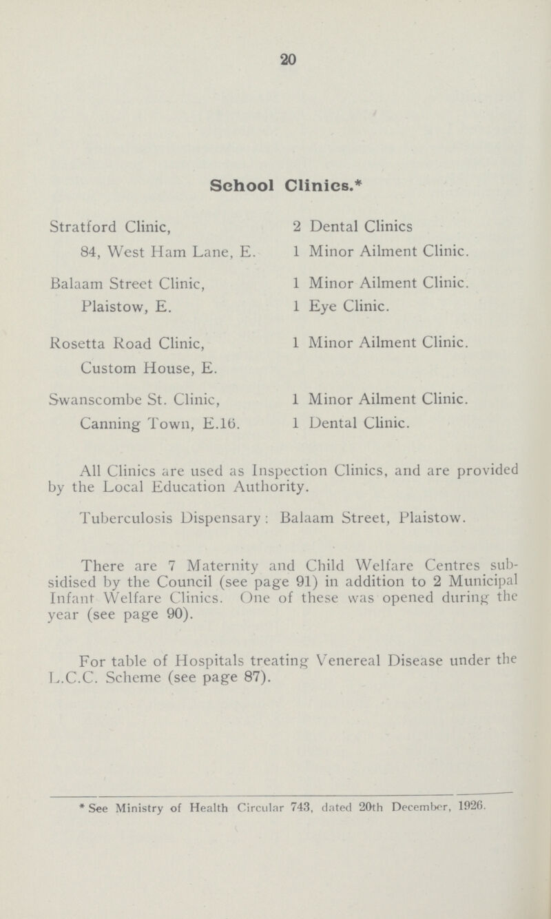 20 School Clinics.* Stratford Clinic, 2 Dental Clinics 84, West Ham Lane, E. 1 Minor Ailment Clinic. Balaam Street Clinic, 1 Minor Ailment Clinic. Plaistow, E. 1 Eye Clinic. Rosetta Road Clinic, 1 Minor Ailment Clinic. Custom House, E. Swanscombe St. Clinic, 1 Minor Ailment Clinic. Canning Town, E.lti. 1 Dental Clinic. All Clinics are used as Inspection Clinics, and are provided by the Local Education Authority. Tuberculosis Dispensary : Balaam Street, Plaistow. There are 7 Maternity and Child Welfare Centres sub sidised by the Council (see page 91) in addition to 2 Municipal Infant Welfare Clinics. One of these was opened during the year (see page 90). For table of Hospitals treating Venereal Disease under the L.C.C. Scheme (see page 87). * See Ministry of Health Circular 743, dated 20th December, 1026.
