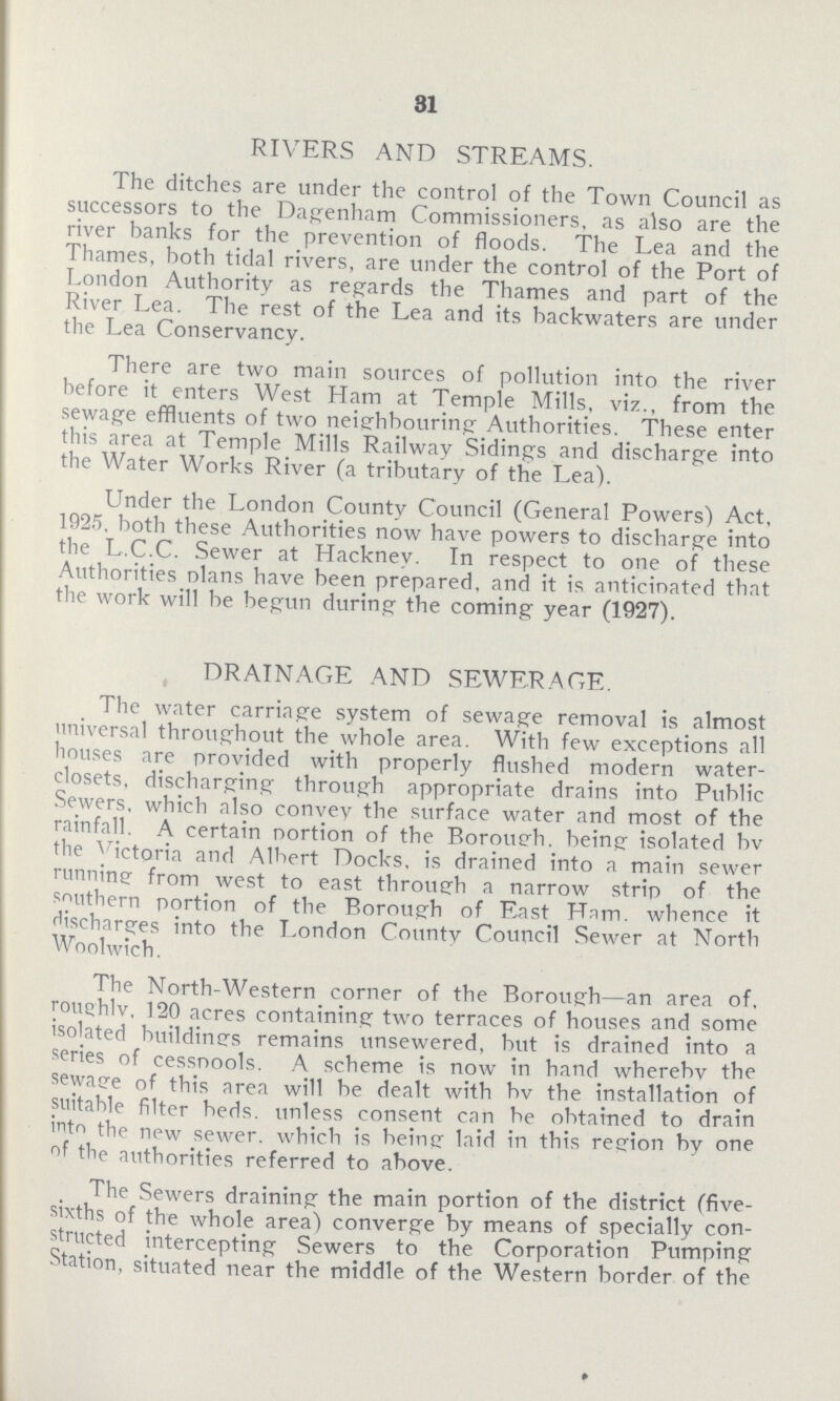 31 RIVERS AND STREAMS. The ditches are under the control of the Town Council as successors to the Dagenham Commissioners, as also are the river banks for the prevention of floods. The Lea and the Thames, both tidal rivers, are under the control of the Port of London Authority as regards the Thames and part of the River Lea. The rest of the Lea and its backwaters are under the Lea Conservancy. There are two main sources of pollution into the river before it enters West Ham at Temple Mills, viz., from the sewage effluents of two neighbouring Authorities. These enter this area at Temple Mills Railway Sidings and discharge into the Water Works River (a tributary of the Lea). Under the London County Council (General Powers) Act, 1925, both these Authorities now have powers to discharge into the L.C.C. Sewer at Hackney. In respect to one of these Authorities nlans have been prepared, and it is anticinated that the work will be begun during the coming year (1927). DRAINAGE AND SEWERAGE. The water carriage system of sewage removal is almost universal throughout the whole area. With few exceptions all houses are provided with properly flushed modern water closets, discharging through appropriate drains into Public Sewers, which also convey the surface water and most of the rainfall. A certain portion of the Borough. being isolated bv the Victoria and Albert Docks, is drained into a main sewer runnine from west to east through a narrow strip of the southern portion of the Borough of East Ham. whence it discharges into the London Countv Council Sewer at North Woolwich. The North-Western corner of the Borough—an area of. roughly, 120 acres containing two terraces of houses and some isolated buildines remains unsewered, but is drained into a series of cesspools. A scheme is now in hand whereby the sewaee of this area will be dealt with bv the installation of suitable filter beds, unless consent can be obtained to drain into the new sewer, which is being laid in this region by one of the authorities referred to above. The Sewers draining the main portion of the district (five sixths of the whole area) converge by means of specially con structed intercepting Sewers to the Corporation Pumping Station, situated near the middle of the Western border of the