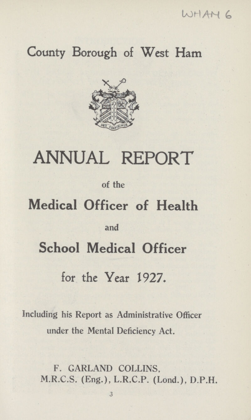 WHAM 6 County Borough of West Ham ANNUAL REPORT of the Medical Officer of Health and School Medical Officer for the Year 1927. Including his Report as Administrative Officer under the Mental Deficiency Act. F. GARLAND COLLINS, M.R.C.S. (Eng.), L.R.C.P. (Lond.), D.P.H. 3