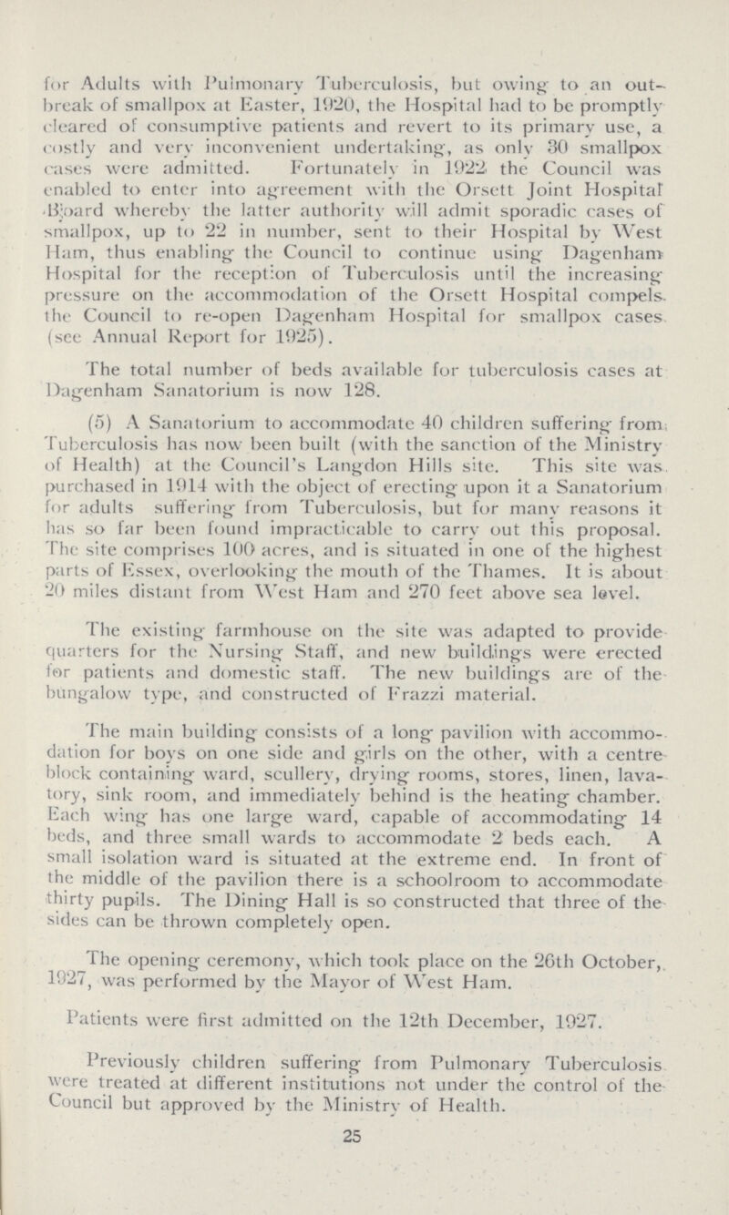for Adults with Pulmonary Tuberculosis, but owing to an out break of smallpox at Easter, 1920, the Hospital had to be promptly cleared of consumptive patients and revert to its primary use, a costly and very inconvenient undertaking, as only 30 smallpox cases were admitted. Fortunately in 1922 the Council was enabled to enter into agreement with the Orsett Joint Hospital •Bioard whereby the latter authority will admit sporadic cases of smallpox, up to 22 in number, sent to their Hospital by West Ham, thus enabling the Council to continue using Dagenham Hospital for the reception of Tuberculosis until the increasing pressure on the accommodation of the Orsett Hospital compels, the Council to re-open Dagenham Hospital for smallpox cases (see Annual Report for 1925). The total number of beds available for tuberculosis cases at Dagenham Sanatorium is now 128. (5) A Sanatorium to accommodate 40 children suffering from Tuberculosis has now been built (with the sanction of the Ministry of Health) at the Council's Langdon Hills site. This site was purchased in 1014 with the object of erecting upon it a Sanatorium for adults suffering from Tuberculosis, but for many reasons it has so far been found impracticable to carry out this proposal. The site comprises 100 acres, and is situated in one of the highest parts of Essex, overlooking the mouth of the Thames. It is about 20 miles distant from West Ham and 270 feet above sea level. The existing farmhouse on the site was adapted to provide quarters for the Nursing Staff, and new buildings were erected far patients and domestic staff. The new buildings are of the bungalow type, and constructed of Frazzi material. The main building consists of a long pavilion with accommo dation for boys on one side and girls on the other, with a centre block containing ward, scullery, drying rooms, stores, linen, lava tory, sink room, and immediately behind is the heating chamber. Each wing has one large ward, capable of accommodating 14 beds, and three small wards to accommodate 2 beds each. A small isolation ward is situated at the extreme end. In front of the middle of the pavilion there is a schoolroom to accommodate thirty pupils. The Dining Hall is so constructed that three of the sides can be thrown completely open. The opening ceremony, which took place on the 2Gth October, 1927, was performed by the Mayor of West Ham. Patients were first admitted on the 12th December, 1927. Previously children suffering from Pulmonary Tuberculosis were treated at different institutions not under the control of the Council but approved by the Ministry of Health. 25