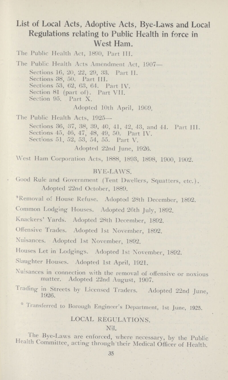 List of Local Acts, Adoptive Acts, Bye-Laws and Local Regulations relating to Public Health in force in West Ham. The Public Health Act, 1890, I'art III. The Public Health Acts Amendment Act, 1907— Sections 16, 20, 22, 29, 33. Part II. Sections 38, 50. Part III. Sections 53, 62, 63, 64. Part IV. Section 81 (part of). Part VII. Section 95. Part X. Adopted 10th April, 1909. The Public Health Acts, 1925— Sections 36, 37, 38, 39, 40, 41, 42, 43, and 44. Part III. Sections 45, 40, 47, 48, 49, 50. Part IV. Sections 51, 52, 53, 54, 55. Part V. Adopted 22nd June, 1926. West Ham Corporation Acts, 1888, 1893, 1898, 1900, 1902. BYE-LAWS. Good Rule and Government (Tent Dwellers, Squatters, etc.). Adopted 22nd October, 1889. ^Removal of House Refuse. Adopted 28th December, 1892. Common Lodging' Houses. Adopted 26th July, 1892. Knackers' Yards. Adopted 28th December, 1892. Offensive Trades. Adopted 1st November, 1892. Nuisances. Adopted 1st November, 1892. Houses Let in Lodgings. Adopted 1st November, 1892. Slaughter Houses. Adopted 1st April, 1921. -Nuisances in connection with the removal of offensive or noxious matter. Adopted 22nd August, 1907. I rading in Streets by Licensed Traders. Adopted 22nd June, 1926. 1 ransferred to Borough Engineer's Department, 1st June, 1925. LOCAL REGULATIONS. Nil. 1 he Bye-Laws are enforced, where necessary, by the Public Health Committee, acting through their Medical Officer of Health. 35