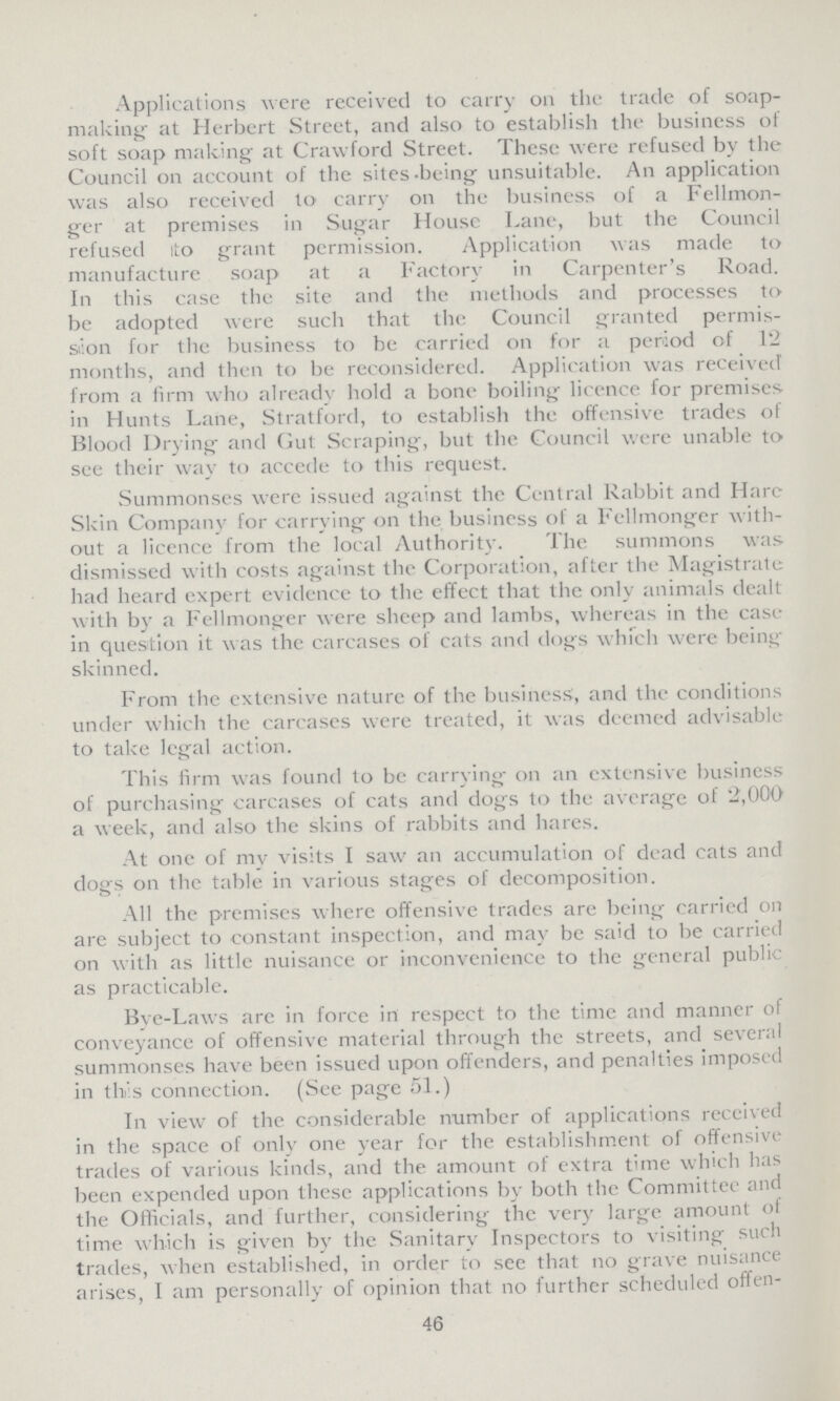 Applications were received to carry on the trade of soap making at Herbert Street, and also to establish the business of soft soap making at Crawford Street. These were refused by the Council on account of the sites-being unsuitable. An application was also received to carry on the business of a Fellmon ger at premises in Sugar House Lane, but the Council refused ito grant permission. Application was made to manufacture soap at a Factory in Carpenter's Road. In this case the site and the methods and processes to be adopted were such that the Council granted permis sion for the business to be carried on for a period of 12 months, and then to be reconsidered. Application was received from a firm who already hold a bone boiling licence for premises in Hunts Lane, Stratford, to establish the offensive trades of Blood Drying and Gut Scraping, but the Council were unable to see their way to accede to this request. Summonses were issued against the Central Rabbit and Hare Skin Company for carrying on the business of a Fellmonger with out a licence from the local Authority. The summons was dismissed with costs against the Corporation, after the Magistrate had heard expert evidence to the effect that the only animals dealt with by a Fellmonger were sheep and lambs, whereas in the case in question it was the carcases of cats and dogs which were being skinned. From the extensive nature of the business, and the conditions under which the carcases were treated, it was deemed advisable to take legal action. This firm was found to be carrying on an extensive business of purchasing carcases of cats and dogs to the average of 2,000 a week, and also the skins of rabbits and hares. At one of my visits I saw an accumulation of dead cats and dogs on the table in various stages of decomposition. All the premises where offensive trades are being carried oil are subject to constant inspection, and may be said to be carried on with as little nuisance or inconvenience to the general public as practicable. Bye-Laws arc in force in respect to the time and manner of conveyance of offensive material through the streets, and several summonses have been issued upon offenders, and penalties imposed in this connection. (See page 51.) In view of the considerable number of applications received in the space of only one year for the establishment of offensive trades of various kinds, and the amount of extra time which has been expended upon these applications by both the Committee and the Officials, and further, considering the very large amount of time which is given by the Sanitary Inspectors to visiting such trades, when established, in order to see that no grave nuisance arises, I am personally of opinion that no further scheduled offen¬ 46