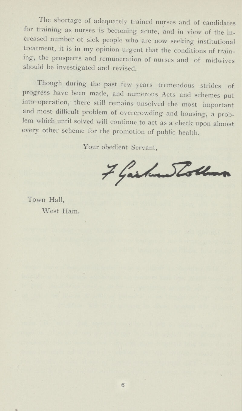 The shortage of adequately trained nurses and of candidates for training as nurses is becoming acute, and in view of the in creased number of sick people who are now seeking institutional treatment, it is in my opinion urgent that the conditions of train ing, the prospects and remuneration of nurses and of midwives should be investigated and revised. Though during the past few years tremendous strides of progress have been made, and numerous Acts and schemes put into operation, there still remains unsolved the most important and most difficult problem of overcrowding and housing, a prob lem which until solved will continue to act as a check upon almost every other scheme for the promotion of public health. Your obedient Servant, Town Hall, West Ham. 6
