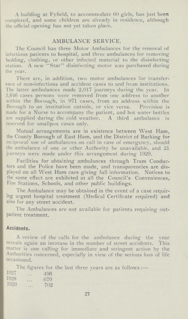 A building at Fyfield, to accommodate (50 girls, has just been completed, and some children are already in residence, although the official opening has not yet taken place. AMBULANCE SERVICE. The Council has three Motor Ambulances for the removal of infectious patients to hospital, and three ambulances for removing bedding, clothing, or other infected material to the disinfecting station. A new Star disinfecting motor was purchased during the year. There are, in addition, two motor ambulances for transfer ence of non-infectious and accident cases to and from institutions. The latter ambulances made 2,017 journeys during the year. In 1,046 cases persons were removed from one address to another within the Borough, in 971 cases, from an address within the Borough to an institution outside, or vice versa. Provision is made for a Nurse to accompany the patient, and hot water bottles are supplied during the cold weather. A third ambulance is reserved for smallpox cases only. Mutual arrangements are in existence between West Ham, the County Borough of East Ham, and the District of Barking for reciprocal use of ambulances on call in case of emergency, should the ambulance of one or other Authority be unavailable, and 21 journeys were made under this arrangement during 1929. Facilities for obtaining ambulances through Tram Conduc tors and the Police have been made, and transparencies are dis played on all West Ham cars giving full information. Notices to the same effect are exhibited at all the Council's Conveniences, Fire Stations, Schools, and other public buildings. The Ambulance may be obtained in the event of a case requir ing- urgent hospital treatment (Medical Certificate required) and also for any street accident. The Ambulances are not available for patients requiring out patient treatment. Accidents. A review of the calls for the ambulance during the year reveals again an increase in the number of street accidents. This matter is one calling for immediate and stringent action by the Authorities concerned, especially in view of the serious loss of life occasioned. The figures for the last three years are as follows :— 1927 496 1928 079 1929 702 27
