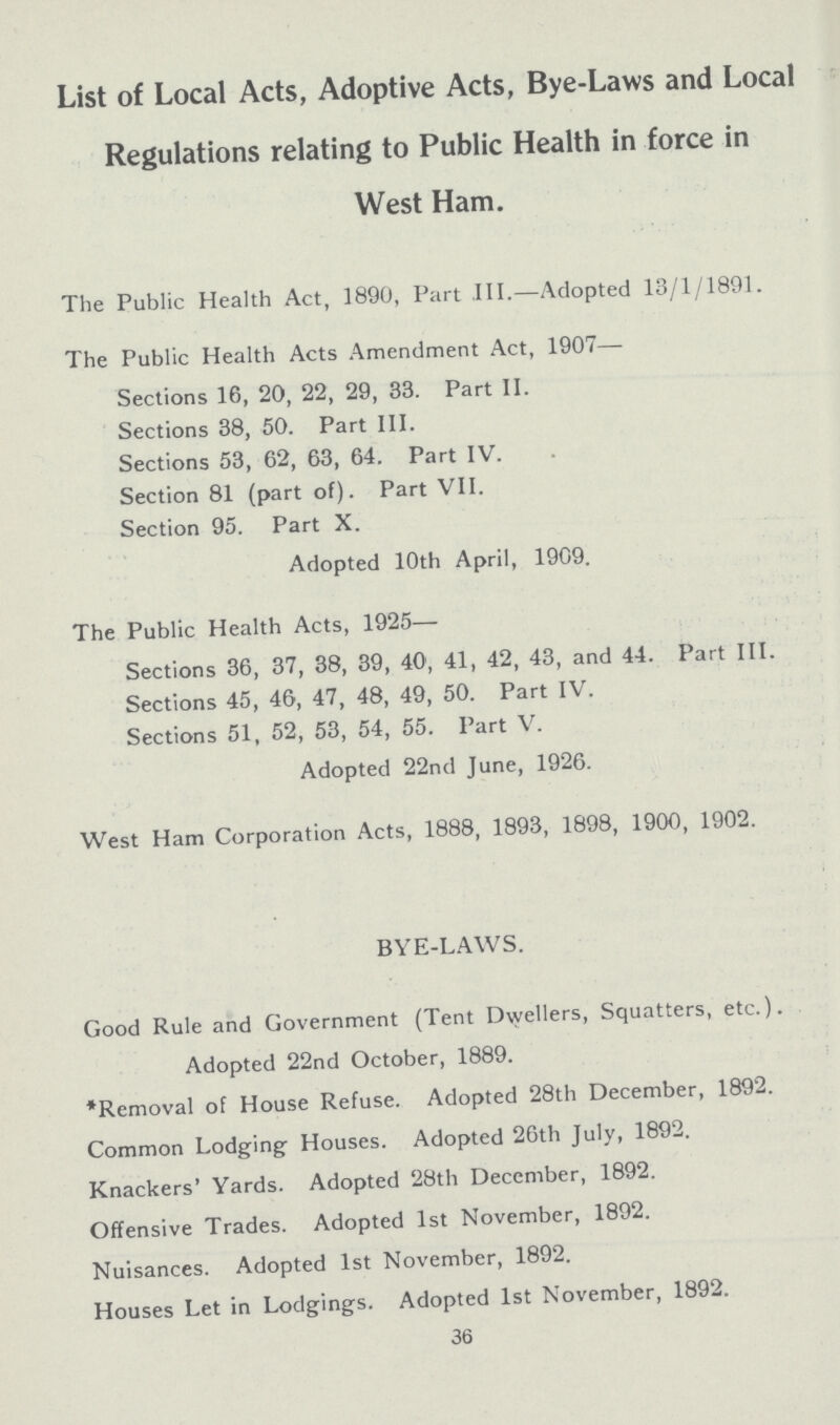 List of Local Acts, Adoptive Acts, Bye-Laws and Local Regulations relating to Public Health in force in West Ham. The Public Health Act, 1890, Part III.—Adopted 13/1/1891. The Public Health Acts Amendment Act, 1907— Sections 16, 20, 22, 29, 33. Part II. Sections 38, 50. Part III. Sections 53, 62, 63, 64. Part IV. Section 81 (part of). Part VII. Section 95. Part X. Adopted 10th April, 1909. The Public Health Acts, 1925— Sections 36, 37, 38, 39, 40, 41, 42, 43, and 44. Part III. Sections 45, 46, 47, 48, 49, 50. Part IV. Sections 51, 52, 53, 54, 55. Part V. Adopted 22nd June, 1926. West Ham Corporation Acts, 1888, 1893, 1898, 1900, 1902. BYE-LAWS. Good Rule and Government (Tent Dwellers, Squatters, etc.). Adopted 22nd October, 1889. *Removal of House Refuse. Adopted 28th December, 1892. Common Lodging- Houses. Adopted 26th July, 1892. Knackers' Yards. Adopted 28th December, 1892. Offensive Trades. Adopted 1st November, 1892. Nuisances. Adopted 1st November, 1892. Houses Let in Lodgings. Adopted 1st November, 1892. 36