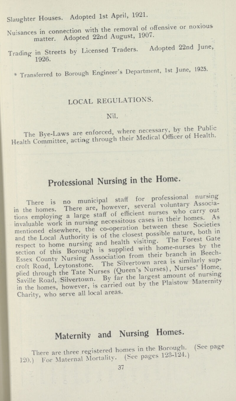 Slaughter Houses. Adopted 1st April, 1921. Nuisances in connection with the removal of offensive or noxious matter. Adopted 22nd August, 1907. Trading in Streets by Licensed Traders. Adopted 22nd June, 1926. * Transferred to Borough Engineer's Department, 1st June, 1925. LOCAL REGULATIONS. Nil. The Bye-Laws are enforced, where necessary, by the Public Health Committee, acting through their Medical Officer of Health. Professional Nursing in the Home. There is no municipal staff for professional nursing in the homes. There are, however, several voluntary Associa tions employing a large staff of efficient nurses who carry out invaluable work in nursing necessitous cases in their homes. As mentioned elsewhere, the co-operation between these Societies and the Local Authority is of the closest possible nature, both in respect to home nursing and health visiting. The Forest Gate section of this Borough is supplied with home-nurses by the Essex County Nursing Association from their branch in Beech croft Road, Leytonstone. The Silvertown area is similarly sup plied through the Tate Nurses (Queen's Nurses), Nurses' Home, Saville Road, Silvertown. By far the largest amount of nursing in the homes, however, is carried out by the Plaistow Maternity Charity, who serve all local areas. Maternity and Nursing Homes. There are three registered homes in the Borough. (See cage 120.) For Maternal Mortality. (See pages 123-124.) 37