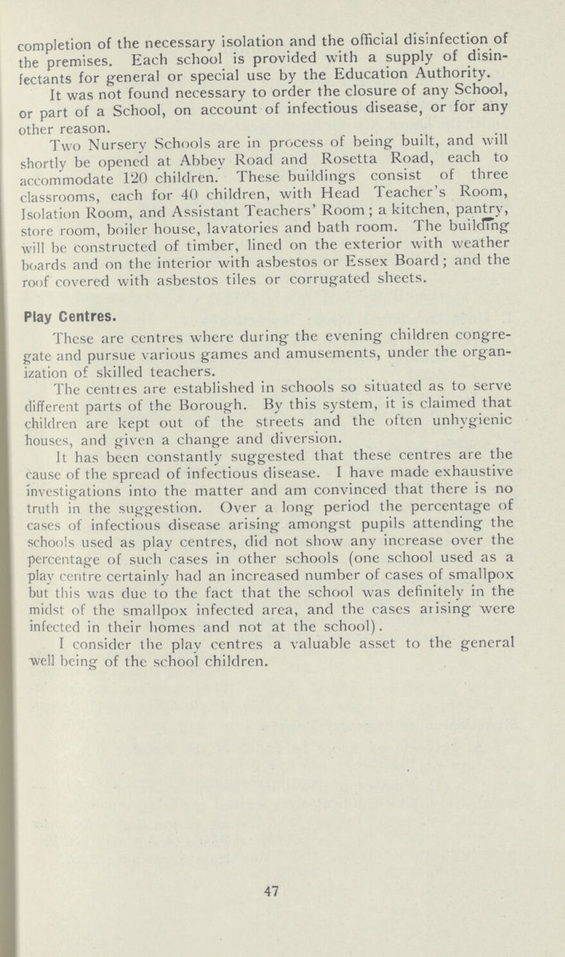 completion of the necessary isolation and the official disinfection of the premises. Each school is provided with a supply of disin fectants for general or special use by the Education Authority. It was not found necessary to order the closure of any School, or part of a School, on account of infectious disease, or for any other reason. Two Nursery Schools are in process of being built, and will shortly be opened at Abbey Road and Rosetta Road, each to accommodate 120 children. These buildings consist of three classrooms, each for 40 children, with Head Teacher's Room, Isolation Room, and Assistant Teachers' Room ; a kitchen, pantry, store room, boiler house, lavatories and bath room. The buildThg will be constructed of timber, lined on the exterior with weather boards and on the interior with asbestos or Essex Board ; and the roof covered with asbestos tiles or corrugated sheets. Play Centres. These are ccntres where during the evening children congre gate and pursue various games and amusements, under the organ ization of skilled teachers. The centres are established in schools so situated as to serve different parts of the Borough. By this system, it is claimed that children are kept out of the streets and the often unhygienic houses, and given a change and diversion. It has been constantly suggested that these centres are the cause of the spread of infectious disease. I have made exhaustive investigations into the matter and am convinced that there is no truth in the suggestion. Over a long period the percentage of cases of infectious disease arising amongst pupils attending the schools used as play centres, did not show any increase over the percentage of such cases in other schools (one school used as a play centre certainly had an increased number of cases of smallpox but this was due to the fact that the school was definitely in the midst of the smallpox infected area, and the cases arising were infected in their homes and not at the school). I consider the play centres a valuable asset to the general well being of the school children. 47