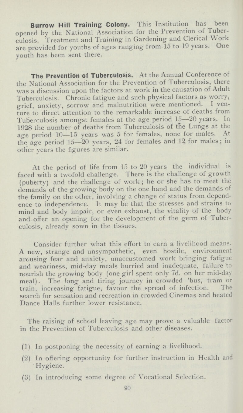 Burrow Hill Training Colony. This Institution has been opened by the National Association for the Prevention of Tuber culosis. Treatment and Training in Gardening; and Clerical Work are provided for youths of ages ranging from 15 to 19 years. One youth has been sent there. The Prevention of Tuberculosis. At the Annual Conference of the National Association for the Prevention of Tuberculosis, there was a discussion upon the factors at work in the causation of Adult Tuberculosis. Chronic fatigue and such physical factors as worry, grief, anxiety, sorrow and malnutrition were mentioned. I ven ture to direct attention to the remarkable increase of deaths from Tuberculosis amongst females at the age period 15—20 years. In 1928 the number of deaths from Tuberculosis of the Lungs at the age period 10—15 years was 5 for females, none for males. At the age period 15—20 years, 24 for females and 12 for males; in other years the figures are similar. At the period of life from 15 to 20 years the individual is faced with a twofold challenge. There is the challenge of growth (puberty) and the challenge of work; he or she has to meet the demands of the growing body on the one hand and the demands of the family on the other, involving a change of status from depend ence to independence. It may be that the stresses and strains to mind and body impair, or even exhaust, the vitality of the body and offer an opening for the development of the germ of Tuber culosis, already sown in the tissues. Consider further what this effort to earn a livelihood means. A new, strange and unsympathetic, even hostile, environment arousing fear and anxiety, unaccustomed work bringing fatigue and weariness, mid-day meals hurried and inadequate, failure to nourish the growing body (one girl spent only 7d. on her mid-day meal). The long and tiring journey in crowded 'bus, tram or train, increasing fatigue, favour the spread of infection. The search for sensation and recreation in crowded Cinemas and heated Dance Halls further lower resistance. The raising of school leaving age may prove a valuable factor in the Prevention of Tuberculosis and other diseases. (1) In postponing the necessitv of earning a livelihood. (2) In offering opportunity for further instruction in Health and Hygiene. (3) In introducing some degree of Vocational Selection. 90