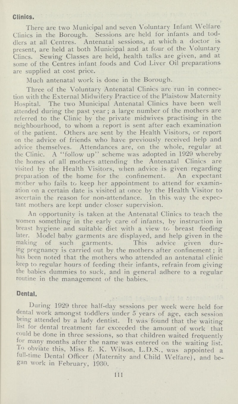 Clinics. There are two Municipal and seven Voluntary Infant Welfare Clinics in the Borough. Sessions are held lor infants and tod dlers at all Centres. Antenatal sessions, at which a doctor is. present, are held at both Municipal and at four of the Voluntary Clincs. Sewing Classes are held, health talks are given, and at some of the Centres infant foods and Cod Liver Oil preparations are supplied at cost price. Much antenatal work is done in the Borough. Three of the Voluntary Antenatal Clinics arc run in connec tion with the External Midwifery Practice of the Plaistow Maternity Hospital. The two Municipal Antenatal Clinics have been well attended during the past year; a large number of the mothers are referred to the Clinic bv the private midwives practising in the neighbourhood, to whom a report is sent after each examination of the patient. Others are sent by the Health Visitors, or report on the advice of friends who have previously received help and advice themselves. Attendances are, on the whole, regular at the Clinic. A follow up scheme was adopted in 1929 whereby the homes of all mothers attending the Antenatal Clinics are visited bv the Health Visitors, when advice is given regarding preparation of the home for the confinement. An expectant mother who fails to keep her appointment to attend for examin ation on a certain date is visited at once bv the Health Visitor to ascertain the reason for non-attendance. In this way the expec tant mothers are kept under closer supervision. An opportunity is taken at the Antenatal Clinics to teach the women something in the early care of infants, by instruction in breast hygiene and suitable diet with a view to breast feeding later. Model babv garments are displayed, and help given in the making of such garments. This advice given dur¬ ing- pregnancy is carried out bv the mothers after confinement; it has been noted that the mothers who attended an antenatal clinic keep to regular hours of feeding their infants, refrain from giving the babies dummies to suck, and in general adhere to a regular routine in the management of the babies. Dental. During 19*29 three half-day sessions per week were held for dental work amongst toddlers under 5 years of age, each session being attended by a lady dentist. It was found that the waiting list for dental treatment far exceeded the amount of work that could be done in three sessions, so that children waited frequently for many months after the name was entered on the waiting list. To obviate this, Miss E. K. Wilson, L.D.S., was appointed a lull-time Dental Officer (Maternity and Child Welfare), and be gan work in February, 1930. 111