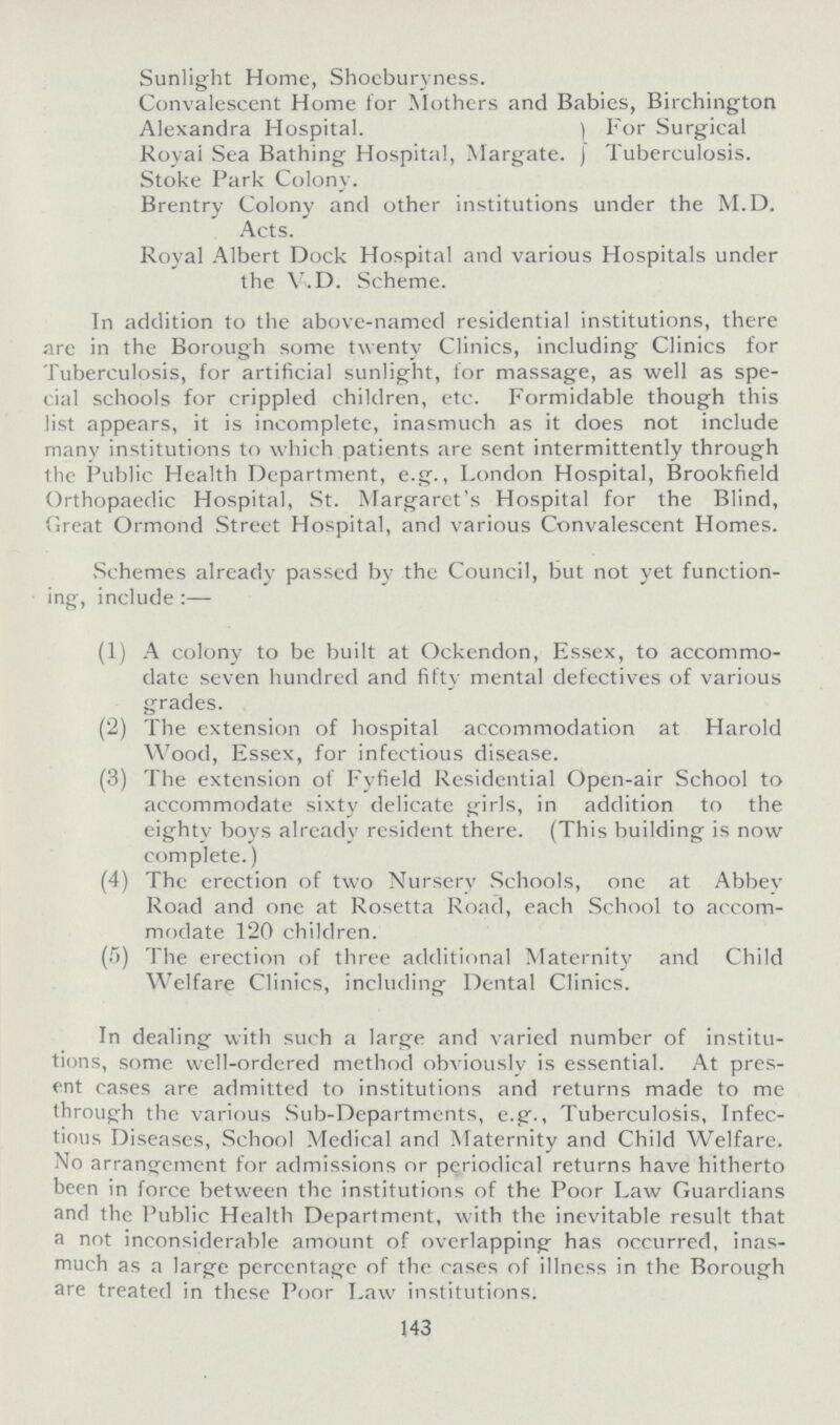 Sunlight Home, Shoeburyness. Convalescent Home for Mothers and Babies, Birchington Alexandra Hospital. Royal Sea Bathing Hospital, Margate. For Surgical Tuberculosis. Stoke Park Colony. Brentry Colony and other institutions under the M.D. Acts. Royal Albert Dock Hospital and various Hospitals under the V.D. Scheme. In addition to the above-named residential institutions, there arc in the Borough some twenty Clinics, including Clinics for Tuberculosis, for artificial sunlight, for massage, as well as spe cial schools for crippled children, etc. Formidable though this list appears, it is incomplete, inasmuch as it does not include many institutions to which patients are sent intermittently through the Public Health Department, e.g., London Hospital, Brookfield Orthopaedic Hospital, St. Margaret's Hospital for the Blind, Great Ormond Street Hospital, and various Convalescent Homes. Schemes already passed by the Council, but not yet function ing, include:— (1) A colony to be built at Ockendon, Essex, to accommo date seven hundred and fifty mental defectives of various grades. (2) The extension of hospital accommodation at Harold Wood, Essex, for infectious disease. (3) The extension of Fyfield Residential Open-air School to accommodate sixty delicate girls, in addition to the eighty boys already resident there. (This building is now complete.) (4) The erection of two Nursery Schools, one at Abbev Road and one at Rosetta Road, each School to accom modate 120 children. (5) The erection of three additional Maternity and Child Welfare Clinics, including Dental Clinics. In dealing with such a large and varied number of institu tions, some well-ordered method obviously is essential. At pres ent cases are admitted to institutions and returns made to me through the various Sub-Departments, e.g., Tuberculosis, Infec tious Diseases, School Medical and Maternity and Child Welfare. No arrangement for admissions or periodical returns have hitherto been in force between the institutions of the Poor Law Guardians and the Public Health Department, with the inevitable result that a not inconsiderable amount of overlapping has occurred, inas much as a large percentage of the cases of illness in the Borough are treated in these Poor Law institutions. 143
