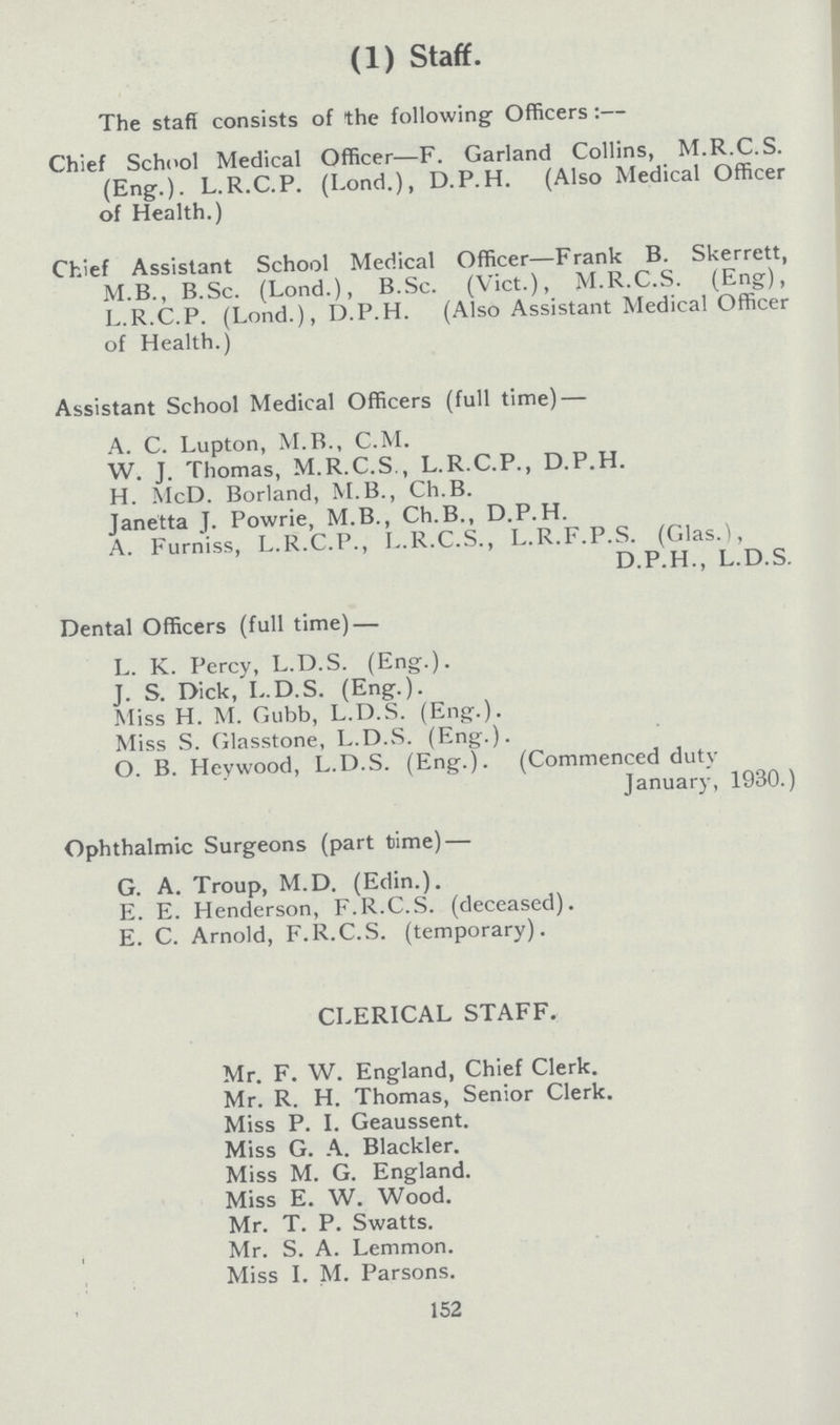 (1) Staff. The staff consists of the following Officers:— Chief School Medical Officer—F. Garland Collins, M.R.C.S. (Eng.). L.R.C.P. (Lond.), D.P.H. (Also Medical Officer of Health.) Chief Assistant School Medical Officer—Frank B. Skerrett, M.B., B.Sc. (Lond.), B.Sc. (Vict.), M.R.C.S. (Eng), L.R.C.P. (Lond.), D.P.H. (Also Assistant Medical Officer of Health.) Assistant School Medical Officers (full time) — A. C. Lupton, M.B., C.M. W. J. Thomas, M.R.C.S., L.R.C.P., D.P.H. H. McD. Borland, M.B., Ch.B. Janetta J. Powrie, M.B., Ch.B., D.P.H. A. Furniss, L.R.C.P., L.R.C.S., L.R.F.P.S. (Glas.), D.P.H., L.D.S. Dental Officers (full time) — L. K. Percy, L.D.S. (Eng.). J. S. Dick, L.D.S. (Eng.). Miss H. M. Gubb, L.D.S. (Eng.). Miss S. Glasstone, L.D.S. (Eng.). O. B. Heywood, L.D.S. (Eng.). (Commenced duty January, 1930.) Ophthalmic Surgeons (part time) — G. A. Troup, M.D. (Edin.). E. E. Henderson, F.R.C.S. (deceased). E. C. Arnold, F.R.C.S. (temporary). CLERICAL STAFF. Mr. F. W. England, Chief Clerk. Mr. R. H. Thomas, Senior Clerk. Miss P. I. Geaussent. Miss G. A. Blackler. Miss M. G. England. Miss E. W. Wood. Mr. T. P. Swatts. Mr. S. A. Lemmon. Miss I. M. Parsons. 152