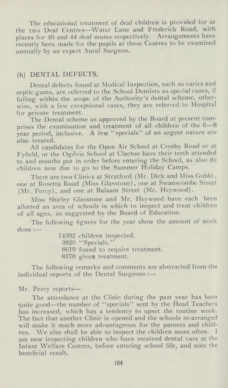 The educational treatment of deaf children is provided for at the two Deaf Centres—Water Lane and Frederick Road, with places for 40 and 44 deaf mutes respectively. Arrangements have recently been made for the pupils at these Centres to be examined annually by an expert Aural Surgeon. (h) DENTAL DEFECTS. Dental defects found at Medical Inspection, such as caries and septic gums, are referred to the School Dentists as special cases, if falling within the scope of the Authority's dental scheme, other wise, with a few exceptional cases, they are referred to Hospital for private treatment. The Dental scheme as approved by the Board at present com prises the examination and treatment of all children of the 6—8 year period, inclusive. A few specials of an urgent nature are also treated. All candidates for the Open Air School at Crosby Road or at Fyfield, or the Ogilvie School at Clacton have their teeth attended to and mouths put in order before entering the School, as also do children now due to go to the Summer Holiday Camps. There are two Clinics at Stratford (Mr. Dick and Miss Gubb), one at Rosetta Road (Miss Glasstone), one at Swanscombe Street (Mr. Percy), and one at Balaam Street (Mr. Heywood). Miss Shirley Glasstone and Mr. Heywood have each been allotted an area of schools in which to inspect and treat children of all ages, as suggested by the Board of Education. The following figures for the year show the amount of work done:— 14392 children inspected. 3820 Specials. 8619 found to require treatment. 8370 given treatment. The following remarks and comments are abstracted from the individual reports of the Dental Surgeons:— Mr. Percy reports— The attendance at the Clinic during the past year has been quite good—the number of specials sent by the Head Teachers has increased, which has a tendency to upset the routine work. The fact that another Clinic is opened and the schools re-arranged will make it much more advantageous for the parents and child ren. We also shall be able to inspect the children more often. I am now inspecting children who have received dental care at the Infant Welfare Centres, before entering school life, and note the beneficial result. 164