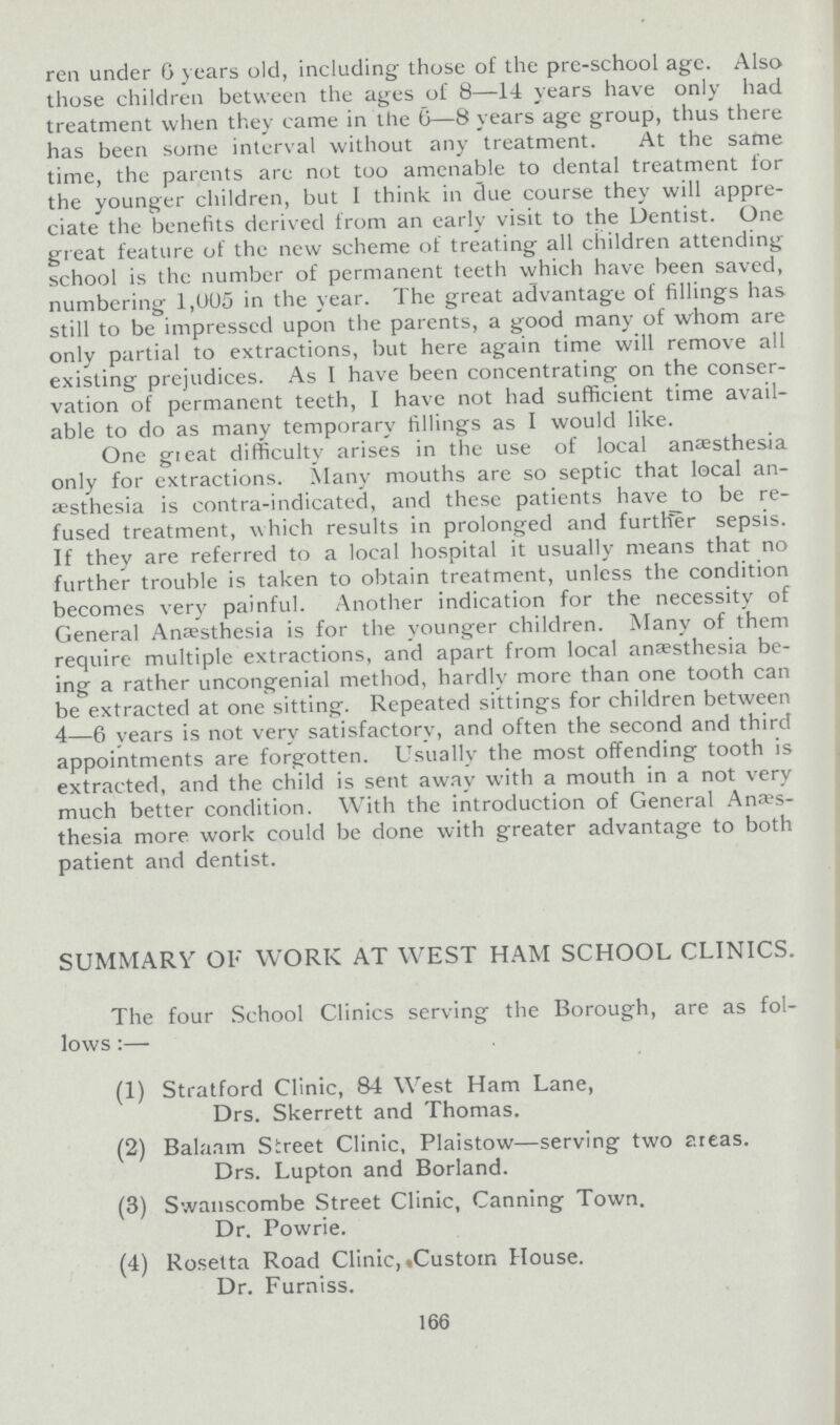 ren under 6 years old, including those of the pre-school age. Also those children between the ages of 8—14 years have only had treatment when they came in the 6—8 years age group, thus there has been some interval without any treatment. At the same time, the parents are not too amenable to dental treatment for the younger children, but I think in due course they will appre ciate the benefits derived from an early visit to the Dentist. One great feature of the new scheme of treating all children attending school is the number of permanent teeth which have been saved, numbering 1,005 in the year. The great advantage of fillings has still to be impressed upon the parents, a good many of whom are only partial to extractions, but here again time will remove all existing prejudices. As I have been concentrating on the conser vation of permanent teeth, I have not had sufficient time avail able to do as many temporary fillings as I would like. One great difficulty arises in the use of local anæsthesia only for extractions. Many mouths are so septic that local an esthesia is contra-indicated, and these patients have to be re fused treatment, which results in prolonged and further sepsis. If they are referred to a local hospital it usually means that no further trouble is taken to obtain treatment, unless the condition becomes very painful. Another indication for the necessity of General Anaesthesia is for the younger children. Many of them require multiple extractions, and apart from local anaesthesia be ing a rather uncongenial method, hardly more than one tooth can be extracted at one sitting. Repeated sittings for children between 4—6 years is not very satisfactory, and often the second and third appointments are forgotten. Usually the most offending tooth is extracted, and the child is sent away with a mouth in a not very much better condition. With the introduction of General Anes thesia more work could be done with greater advantage to both patient and dentist. SUMMARY OF WORK AT WEST HAM SCHOOL CLINICS. The four School Clinics serving the Borough, are as fol lows:— (1) Stratford Clinic, 84 West Ham Lane, Drs. Skerrett and Thomas. (2) Balaam Street Clinic, Plaistow—serving two areas. Drs. Lupton and Borland. (3) Swanscombe Street Clinic, Canning Town. Dr. Powrie. (4) Rosetta Road Clinic, Custom House. Dr. Furniss. 166