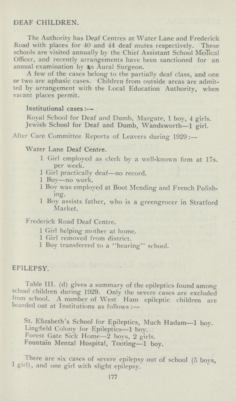 DEAF CHILDREN. The Authority has Deaf Centres at Water Lane and Frederick Road with places for 40 and 44 deaf mutes respectively. These schools are visited annually by the Chief Assistant School Mecdical Officer, and recently arrangements have been sanctioned for an annual examination by .An Aural Surgeon. A few of the cases belong to the partially deaf class, and one or two are aphasic cases. Children from outside areas are admit ted by arrangement with the Local Education Authority, when vacant places permit. Institutional cases:— Royal School for Deaf and Dumb, Margate, 1 boy, 4 girls. Jewish School for Deaf and Dumb, Wandsworth—1 girl. After Care Committee Reports of Leavers during 1929:— Water Lane Deaf Centre. 1 Girl employed as clerk by a well-known firm at 17s. per week. 1 Girl practically deaf—no record. 1 Boy—no work. 1 Boy was employed at Boot Mending and French Polish ing. 1 Boy assists father, who is a greengrocer in Stratford Market. Frederick Road Deaf Centre. 1 Girl helping mother at home. 1 Girl removed from district. 1 Boy transferred to a hearing school. EPILEPSY. Table III. (d) gives a summary of the epileptics found among school children during 1929. Only the severe cases are excluded from school. A number of West Ham epileptic children are boarded out at Institutions as follows:— St. Elizabeth's School for Epileptics, Much Hadam—1 boy. Lingfield Colony for Epileptics—1 boy. Forest Gate Sick Home—2 boys, 2 girls. Fountain Mental Hospital, Tooting—1 boy. There are six cases of severe epilepsy out of school (5 boys, 1 girl), and one girl with slight epilepsy. 177