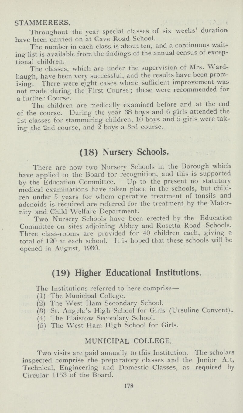 STAMMERERS. Throughout the year special classes of six weeks' duration have been carried on at Cave Road School. The number in each class is about ten, and a continuous wait ing list is available from the findings of the annual census of excep tional children. The classes, which are under the supervision of Mrs. Ward haugh, have been very successful, and the results have been prom ising. There were eight cases where sufficient improvement was not made during the First Course; these were recommended for a further Course. The children are medically examined before and at the end of the course. During the year 38 boys and 6 girls attended the 1st classes for stammering children, 10 boys and 5 girls were tak ing the 2nd course, and 2 boys a 3rd course. (18) Nursery Schools. There are now two Nursery Schools in the Borough which have applied to the Board for recognition, and this is supported by the Education Committee. Up to the present no statutory medical examinations have taken place in the schools, but child ren under 5 years for whom operative treatment of tonsils and adenoids is required are referred for the treatment by the Mater nity and Child Welfare Department. Two Nursery Schools have been erected by the Education Committee on sites adjoining Abbey and Rosetta Road Schools. Three class-rooms are provided for 40 children each, giving a total of 120 at each school. It is hoped that these schools will be opened in August, 1930. (19) Higher Educational Institutions. The Institutions referred to here comprise— (1) The Municipal College. (2) The West Ham Secondary School. (3) St. Angela's High School for Girls (Ursuline Convent). (4) The Plaistow Secondarv School. (5) The West Ham High School for Girls. MUNICIPAL COLLEGE. Two visits are paid annually to this Institution. The scholars inspected comprise the preparatory classes and the Junior Art, Technical, Engineering and Domestic Classes, as required by Circular 1153 of the Board. 178